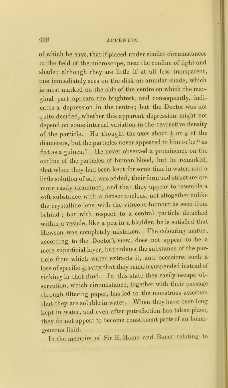 of which he says, that if placed under similar circumstances in the field of the microscope, near the confine of light and shade; although they are little if at all less transparent, one immediately sees on the disk an annular shade, which is most marked on the side of the centre on which the mar- ginal part appears the brightest, and consequently, indi- cates a depression in the centre; but the Doctor was not quite decided, whether this apparent depression might not depend on some internal variation in the respective density of the particle. He thought the axes about £ or J of the diameters, but the particles never appeared to him to be  as flat as a guinea. He never observed a prominence on the outline of the particles of human blood, but he remarked, that when they had been kept for some time in water, and a little solution of salt was added, their form and structure are more easily examined, and that they appear to resemble a soft substance with a denser nucleus, not altogether unlike the crystalline lens with the vitreous humour as seen from behind ; but with respect to a central particle detached within a vesicle, like a pea in a bladder, he is satisfied that Hewson was completely mistaken. The colouring matter, according to the Doctor's view, does not appear to be a mere superficial layer, but imbues the substance of the par- ticle from which water extracts it, and occasions such a loss of specific gravity that they remain suspended instead of sinking in that fluid. In this state they easily escape ob- servation, which circumstance, together with their passage through filtering paper, has led to the monstrous assertion that they are soluble in water. When they have been long- kept in water, and even after putrefaction has taken place, they do not appear to become constituent parts of an homo- geneous fluid. ' In the memoirs of Sir E. Home and Bauer relating lo