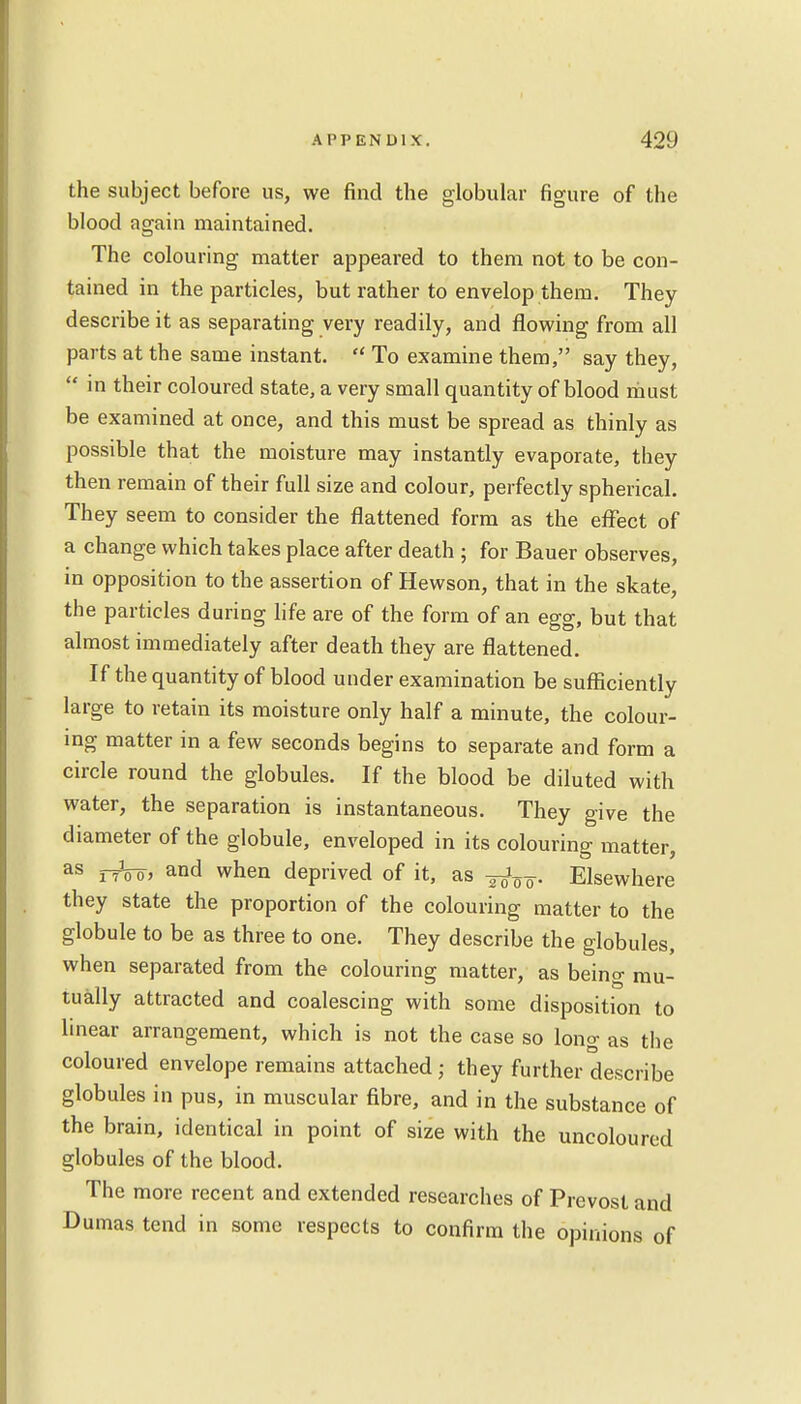 the subject before us, we find the globular figure of the blood again maintained. The colouring matter appeared to them not to be con- tained in the particles, but rather to envelop them. They describe it as separating very readily, and flowing from all parts at the same instant.  To examine them, say they,  in their coloured state, a very small quantity of blood must be examined at once, and this must be spread as thinly as possible that the moisture may instantly evaporate, they then remain of their full size and colour, perfectly spherical. They seem to consider the flattened form as the effect of a change which takes place after death ; for Bauer observes, in opposition to the assertion of Hewson, that in the skate, the particles during life are of the form of an egg, but that almost immediately after death they are flattened. If the quantity of blood under examination be sufficiently large to retain its moisture only half a minute, the colour- ing matter in a few seconds begins to separate and form a circle round the globules. If the blood be diluted with water, the separation is instantaneous. They give the diameter of the globule, enveloped in its colouring matter, as jtVo, and when deprived of it, as Elsewhere they state the proportion of the colouring matter to the globule to be as three to one. They describe the globules, when separated from the colouring matter, as being mu- tually attracted and coalescing with some disposition to linear arrangement, which is not the case so long as the coloured envelope remains attached; they further describe globules in pus, in muscular fibre, and in the substance of the brain, identical in point of size with the uncoloured globules of the blood. The more recent and extended researches of Prevost and Dumas tend in some respects to confirm the opinions of