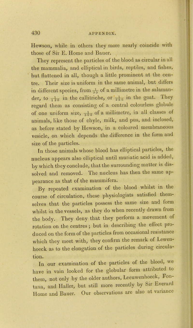 Hewson, while in others they more nearly coincide with those of Sir E. Home and Bauer. They represent the particles of the blood as circular in all the mammalia, and elliptical in birds, reptiles, and fishes, but flattened in all, though a little prominent at the cen- tre. Their size is uniform in the same animal, but differs in different species, from of a millimetre in the salaman- der, to in the callitriche, or ^ in the goat. They regard them as consisting of a central colourless globule of one uniform size, of a millimetre, in all classes of animals, like those of chyle, milk, and pus, and inclosed, as before stated by Hewson, in a coloured membraneous vesicle, on which depends the difference in the form and size of the particles. In those animals whose blood has elliptical particles, the nucleus appears also elliptical until muriatic acid is added, by which they conclude, that the surrounding matter is dis- solved and removed. The nucleus has then the same ap- pearance as that of the mammifera. By repeated examination of the blood whilst in the course of circulation, these physiologists satisfied them- selves that the particles possess the same size and form whilst in the vessels, as they do when recently drawn from the body. They deny that they perform a movement of rotation on the centres ; but in describing the effect pro- duced on the form of the particles from occasional resistance which they meet with, they confirm the remark of Lewen- hoeck as to the elongation of the particles during circula- tion. In our examination of the particles of the blood, we have in vain looked for the globular form attributed to them, not only by the older authors, Leeuwenhoeck, Fon- tana, and Haller, but still more recently by Sir Everard Home and Bauer. Our observations are also at variance