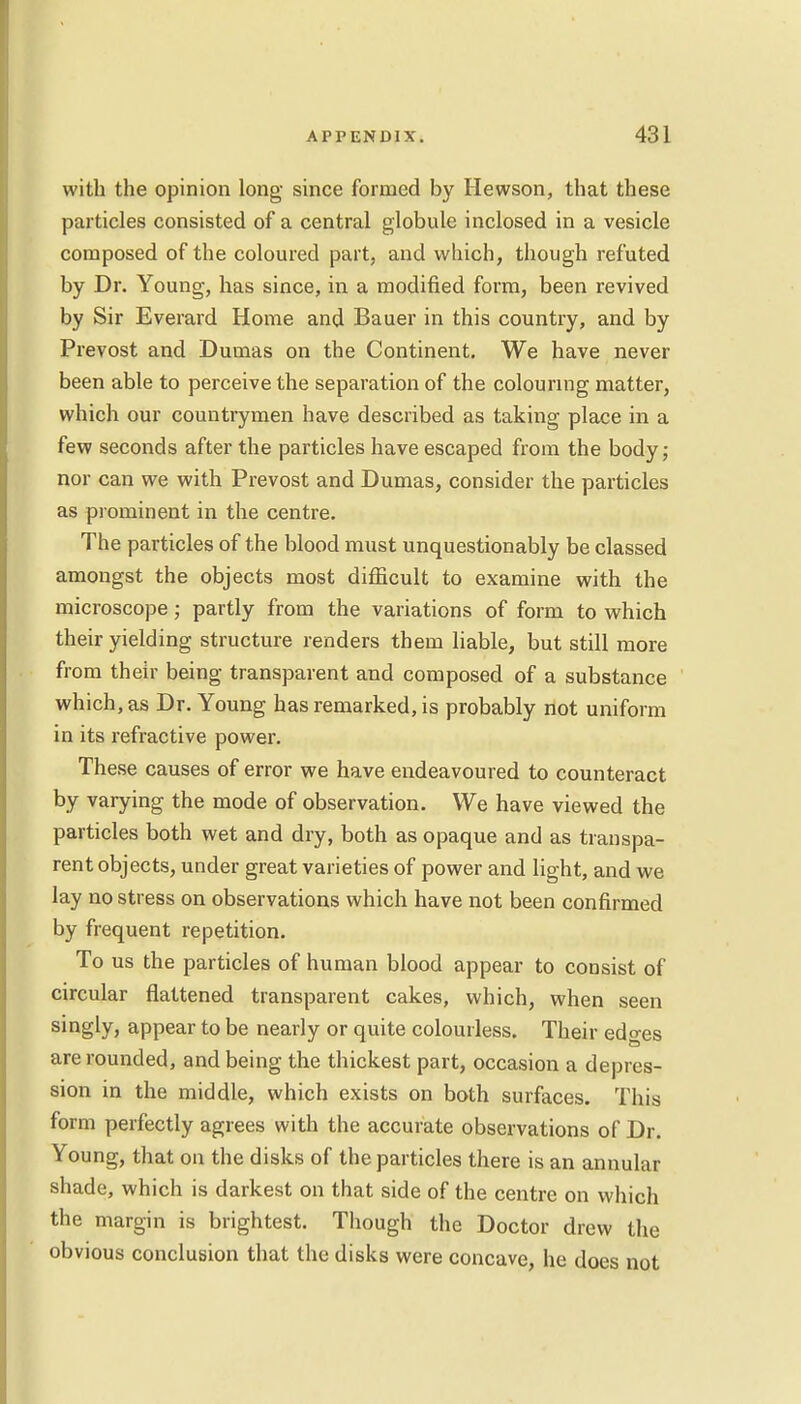 with the opinion long since formed by Hewson, that these particles consisted of a central globule inclosed in a vesicle composed of the coloured part, and which, though refuted by Dr. Young, has since, in a modified form, been revived by Sir Everard Home and Bauer in this country, and by Prevost and Dumas on the Continent. We have never been able to perceive the separation of the colouring matter, which our countrymen have described as taking place in a few seconds after the particles have escaped from the body; nor can we with Prevost and Dumas, consider the particles as prominent in the centre. The particles of the blood must unquestionably be classed amongst the objects most difficult to examine with the microscope; partly from the variations of form to which their yielding structure renders them liable, but still more from their being transparent and composed of a substance which, as Dr. Young has remarked, is probably not uniform in its refractive power. These causes of error we have endeavoured to counteract by varying the mode of observation. We have viewed the particles both wet and dry, both as opaque and as transpa- rent objects, under great varieties of power and light, and we lay no stress on observations which have not been confirmed by frequent repetition. To us the particles of human blood appear to consist of circular flattened transparent cakes, which, when seen singly, appear to be nearly or quite colourless. Their edo-es are rounded, and being the thickest part, occasion a depres- sion in the middle, which exists on both surfaces. This form perfectly agrees with the accurate observations of Dr. Young, that on the disks of the particles there is an annular shade, which is darkest on that side of the centre on which the margin is brightest. Though the Doctor drew the obvious conclusion that the disks were concave, he does not