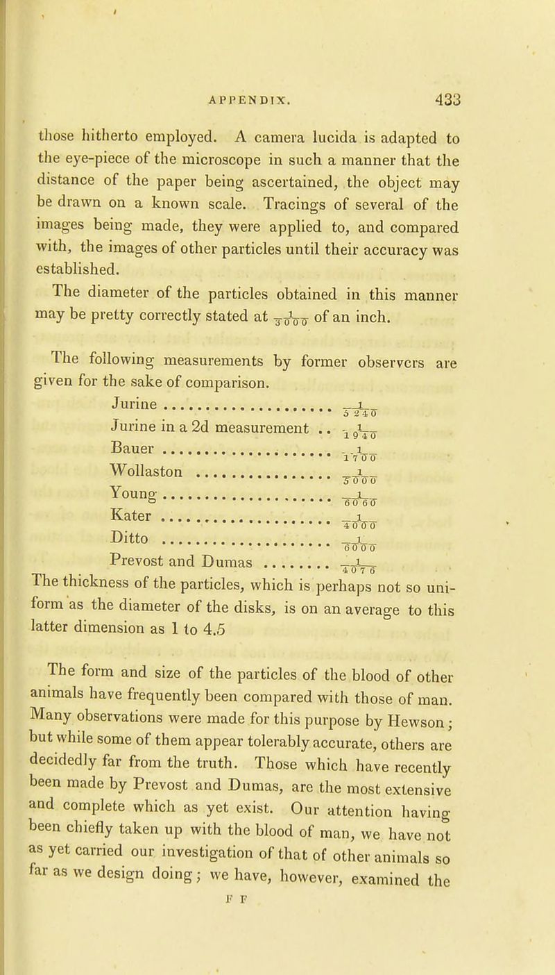 » those hitherto employed. A camera lucida is adapted to the eye-piece of the microscope in such a manner that the distance of the paper being ascertained, the object may be drawn on a known scale. Tracings of several of the images being made, they were applied to, and compared with, the images of other particles until their accuracy was established. The diameter of the particles obtained in this manner may be pretty correctly stated at of an inch. The following measurements by former observers are given for the sake of comparison. Jurine i 5 240 Jurine in a 2d measurement .. ■= J 19 4 0 Bauer . ...i'. Wollaston , i TO 0 0 Young; i_ Kater i _ 4070 Ditto _ i 6000 Prevost and Dumas . 4 0 7 6 The thickness of the particles, which is perhaps not so uni- form as the diameter of the disks, is on an average to this latter dimension as 1 to 4.5 The form and size of the particles of the blood of other animals have frequently been compared with those of man. Many observations were made for this purpose by Hewson; but while some of them appear tolerably accurate, others are decidedly far from the truth. Those which have recently been made by Prevost and Dumas, are the most extensive and complete which as yet exist. Our attention having been chiefly taken up with the blood of man, we have not as yet carried our investigation of that of other animals so far as we design doing; we have, however, examined the