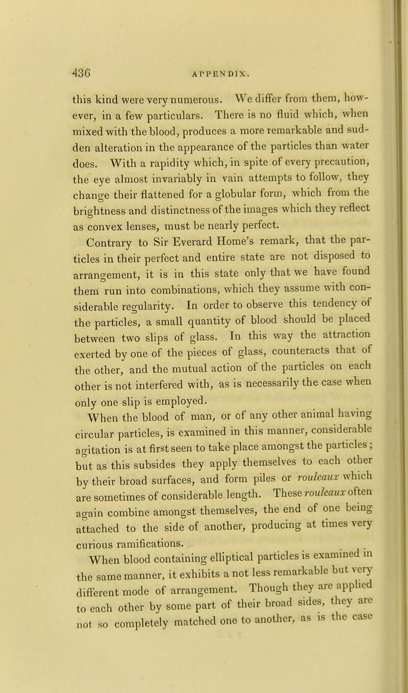 this kind were very numerous. We differ from them, how- ever, in a few particulars. There is no fluid which, when mixed with the blood, produces a more remarkable and sud- den alteration in the appearance of the particles than water does. With a rapidity which, in spite of every precaution, the eye almost invariably in vain attempts to follow, they chanoe their flattened for a globular form, which from the brightness and distinctness of the images which they reflect as convex lenses, must be nearly perfect. Contrary to Sir Everard Home's remark, that the par- ticles in their perfect and entire state are not disposed to arrangement, it is in this state only that we have found them run into combinations, which they assume with con- siderable regularity. In order to observe this tendency of the particles, a small quantity of blood should be placed between two slips of glass. In this way the attraction exerted by one of the pieces of glass, counteracts that of the other, and the mutual action of the particles on each other is not interfered with, as is necessarily the case when only one slip is employed. When the blood of man, or of any other animal having circular particles, is examined in this manner, considerable agitation is at first seen to take place amongst the particles; but as this subsides they apply themselves to each other by their broad surfaces, and form piles or rouleaux which are sometimes of considerable length. These rouleaux often again combine amongst themselves, the end of one being attached to the side of another, producing at times very curious ramifications. When blood containing elliptical particles is examined in the same manner, it exhibits a not less remarkable but very different mode of arrangement. Though they are applied to each other by some part of their broad sides, they are not so completely matched one to another, as is the case