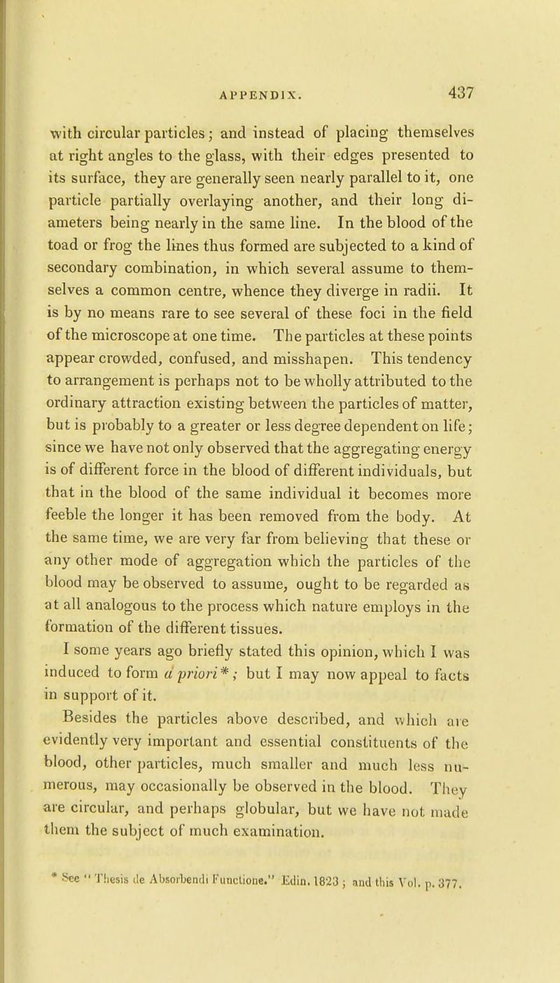 with circular particles; and instead of placing themselves at right angles to the glass, with their edges presented to its surface, they are generally seen nearly parallel to it, one particle partially overlaying another, and their long di- ameters being nearly in the same line. In the blood of the toad or frog the lines thus formed are subjected to a kind of secondary combination, in which several assume to them- selves a common centre, whence they diverge in radii. It is by no means rare to see several of these foci in the field of the microscope at one time. The particles at these points appear crowded, confused, and misshapen. This tendency to arrangement is perhaps not to be wholly attributed to the ordinary attraction existing between the particles of matter, but is probably to a greater or less degree dependent on life; since we have not only observed that the aggregating energy is of different force in the blood of different individuals, but that in the blood of the same individual it becomes more feeble the longer it has been removed from the body. At the same time, we are very far from believing that these or any other mode of aggregation which the particles of the blood may be observed to assume, ought to be regarded as at all analogous to the process which nature employs in the formation of the different tissues. I some years ago briefly stated this opinion, which I was induced to form d priori*; but I may now appeal to facts in support of it. Besides the particles above described, and which are evidently very important and essential constituents of the blood, other particles, much smaller and much less nu- merous, may occasionally be observed in the blood. They are circular, and perhaps globular, but we have not made them the subject of much examination. * See  Thesis i!e Absorbendi !• unctione. Edin. 1823 ; and this Vol. p. 377.