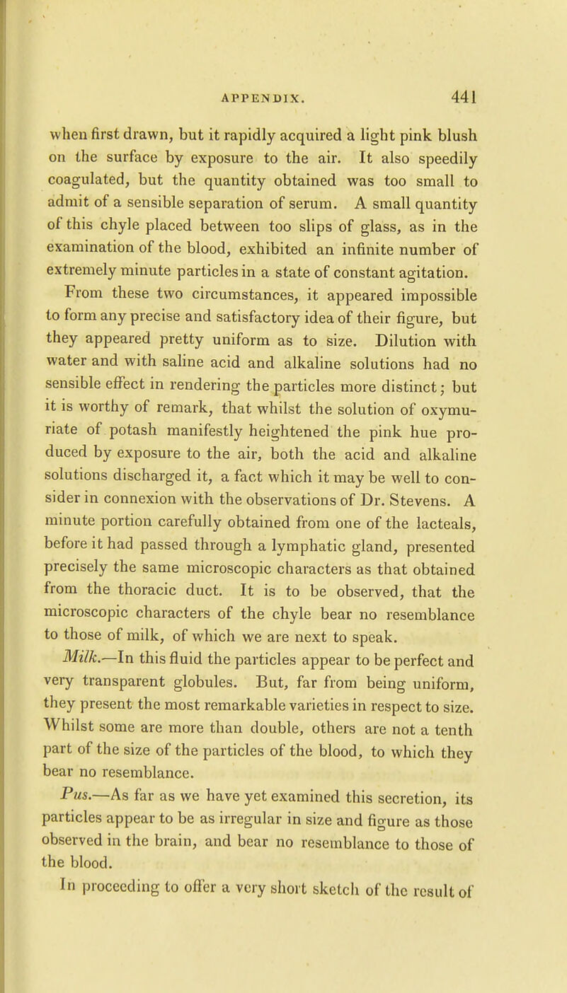 when first drawn, but it rapidly acquired a light pink blush on the surface by exposure to the air. It also speedily coagulated, but the quantity obtained was too small to admit of a sensible separation of serum. A small quantity of this chyle placed between too slips of glass, as in the examination of the blood, exhibited an infinite number of extremely minute particles in a state of constant agitation. From these two circumstances, it appeared impossible to form any precise and satisfactory idea of their figure, but they appeared pretty uniform as to size. Dilution with water and with saline acid and alkaline solutions had no sensible effect in rendering the particles more distinct; but it is worthy of remark, that whilst the solution of oxymu- riate of potash manifestly heightened the pink hue pro- duced by exposure to the air, both the acid and alkaline solutions discharged it, a fact which it may be well to con- sider in connexion with the observations of Dr. Stevens. A minute portion carefully obtained from one of the lacteals, before it had passed through a lymphatic gland, presented precisely the same microscopic characters as that obtained from the thoracic duct. It is to be observed, that the microscopic characters of the chyle bear no resemblance to those of milk, of which we are next to speak. Milk.—In this fluid the particles appear to be perfect and very transparent globules. But, far from being uniform, they present the most remarkable varieties in respect to size. Whilst some are more than double, others are not a tenth part of the size of the particles of the blood, to which they bear no resemblance. Pus.—As far as we have yet examined this secretion, its particles appear to be as irregular in size and fio-ure as those observed in the brain, and bear no resemblance to those of the blood. In proceeding to offer a very short sketch of the result of