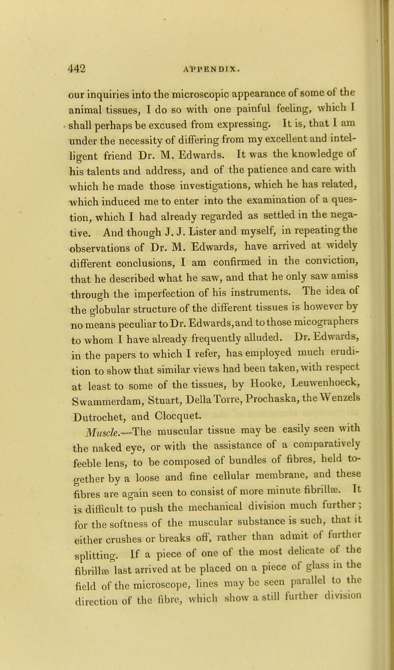 our inquiries into the microscopic appearance of some of the animal tissues, I do so with one painful feeling, which I shall perhaps be excused from expressing. It is, that I am under the necessity of differing from my excellent and intel- ligent friend Dr. M. Edwards. It was the knowledge of his talents and address, and of the patience and care with which he made those investigations, which he has related, which induced me to enter into the examination of a ques- tion, which I had already regarded as settled in the nega- tive. And though J. J. Lister and myself, in repeating the observations of Dr. M. Edwards, have arrived at widely different conclusions, I am confirmed in the conviction, that he described what he saw, and that he only saw amiss through the imperfection of his instruments. The idea of the globular structure of the different tissues is however by no means peculiar to Dr. Edwards, and to those micographers to whom I have already frequently alluded. Dr. Edwards, in the papers to which I refer, has employed much erudi- tion to show that similar views had been taken, with respect at least to some of the tissues, by Hooke, Leuwenhoeck, Swammerdam, Stuart, Delia Torre, Prochaska, the Wenzels Dutrochet, and Clocquet. Muscle .—The muscular tissue may be easily seen with the naked eye, or with the assistance of a comparatively feeble lens, to be composed of bundles of fibres, held to- gether by a loose and fine cellular membrane, and these fibres are again seen to consist of more minute fibrillae. It is difficult to push the mechanical division much further ; for the softness of the muscular substance is such, that it either crushes or breaks off, rather than admit of further splitting. If a piece of one of the most delicate of the fibrillae last arrived at be placed on a piece of glass in the field of the microscope, lines may be seen parallel to the direction of the fibre, which show a still further divisum