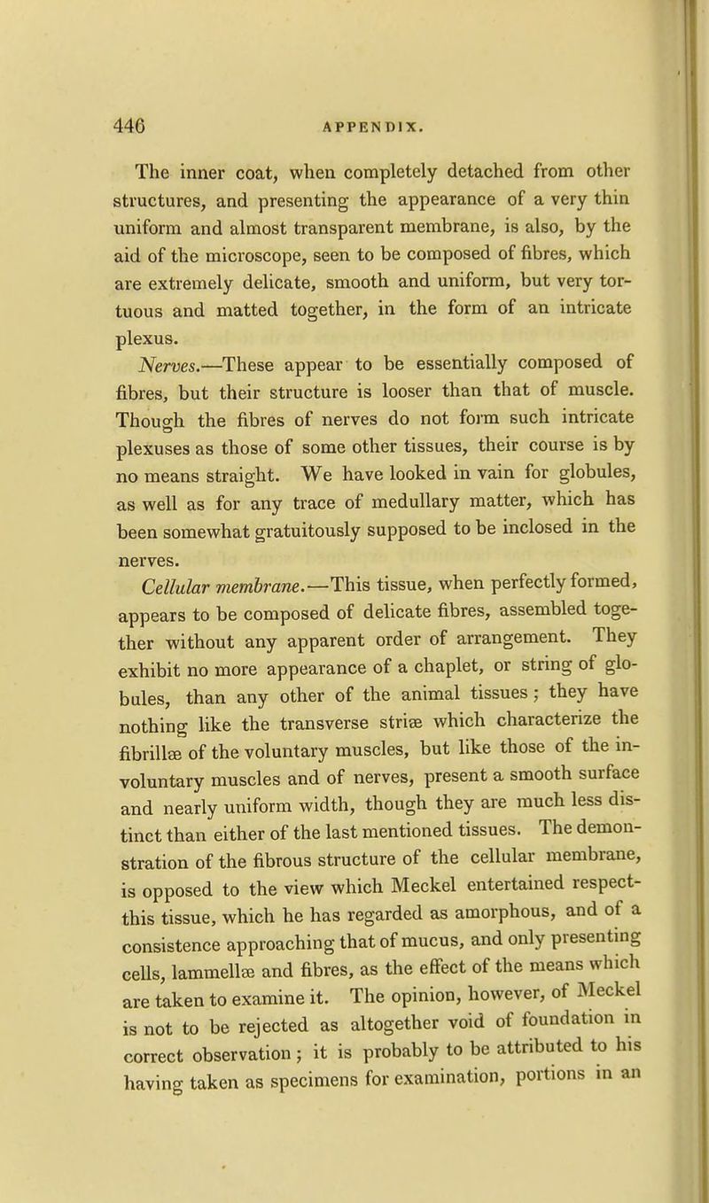 The inner coat, when completely detached from other structures, and presenting the appearance of a very thin uniform and almost transparent membrane, is also, by the aid of the microscope, seen to be composed of fibres, which are extremely delicate, smooth and uniform, but very tor- tuous and matted together, in the form of an intricate plexus. Nerves.—These appear to be essentially composed of fibres, but their structure is looser than that of muscle. Though the fibres of nerves do not form such intricate plexuses as those of some other tissues, their course is by no means straight. We have looked in vain for globules, as well as for any trace of medullary matter, which has been somewhat gratuitously supposed to be inclosed in the nerves. Cellular membrane.—This tissue, when perfectly formed, appears to be composed of delicate fibres, assembled toge- ther without any apparent order of arrangement. They exhibit no more appearance of a chaplet, or string of glo- bules, than any other of the animal tissues; they have nothing like the transverse striae which characterize the fibrillar of the voluntary muscles, but like those of the in- voluntary muscles and of nerves, present a smooth surface and nearly uniform width, though they are much less dis- tinct than either of the last mentioned tissues. The demon- stration of the fibrous structure of the cellular membrane, is opposed to the view which Meckel entertained respect- this tissue, which he has regarded as amorphous, and of a consistence approaching that of mucus, and only presenting cells, lammelliB and fibres, as the effect of the means which are taken to examine it. The opinion, however, of Meckel is not to be rejected as altogether void of foundation in correct observation ; it is probably to be attributed to his having taken as specimens for examination, portions in an