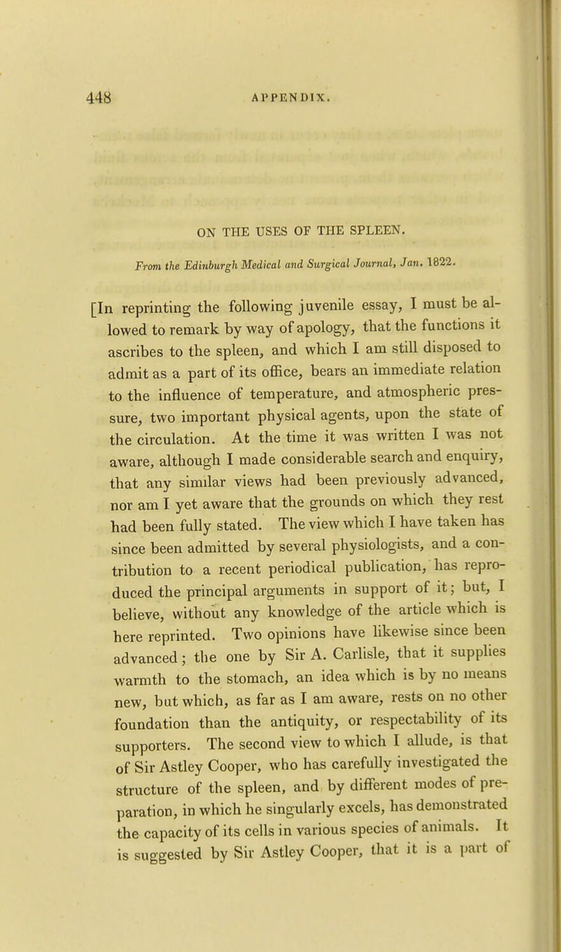 ON THE USES OF THE SPLEEN. From the Edinburgh Medical and Surgical Journal, Jan. 1822. [In reprinting the following juvenile essay, I must be al- lowed to remark by way of apology, that the functions it ascribes to the spleen, and which I am still disposed to admit as a part of its office, bears an immediate relation to the influence of temperature, and atmospheric pres- sure, two important physical agents, upon the state of the circulation. At the time it was written I was not aware, although I made considerable search and enquiry, that any similar views had been previously advanced, nor am I yet aware that the grounds on which they rest had been fully stated. The view which I have taken has since been admitted by several physiologists, and a con- tribution to a recent periodical publication, has repro- duced the principal arguments in support of it; but, I believe, without any knowledge of the article which is here reprinted. Two opinions have likewise since been advanced; the one by Sir A. Carlisle, that it supplies warmth to the stomach, an idea which is by no means new, but which, as far as I am aware, rests on no other foundation than the antiquity, or respectability of its supporters. The second view to which I allude, is that of Sir Astley Cooper, who has carefully investigated the structure of the spleen, and by different modes of pre- paration, in which he singularly excels, has demonstrated the capacity of its cells in various species of animals. It is suggested by Sir Astley Cooper, that it is a part of