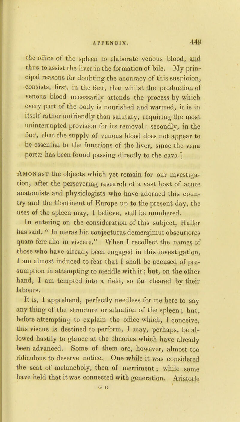 the office of the spleen to elaborate venous blood, and thus to assist the liver in the formation of bile. My prin- cipal reasons for doubting the accuracy of this suspicion, consists, first, in the fact, that whilst the production of venous blood necessarily attends the process by which every part of the body is nourished and warmed, it is in itself rather unfriendly than salutary, requiring the most uninterrupted provision for its removal: secondly, in the fact, that the supply of venous blood does not appear to be essential to the functions of the liver, since the vena portse has been found passing directly to the cava.] Amongst the objects which yet remain for our investiga- tion, after the persevering research of a vast host of acute anatomists and physiologists who have adorned this coun- try and the Continent of Europe up to the present day, the uses of the spleen may, I believe, still be numbered. In entering on the consideration of this subject, Haller has said,  In meras hie conjecturas demergimur obscuriores quam fere alio in viscere. When I recollect the names of those who have already been engaged in this investigation, I am almost induced to fear that I shall be accused of pre- sumption in attempting to meddle with it; but, on the other hand, I am tempted into a field, so far cleared by their labours. It is, I apprehend, perfectly needless for me here to say any thing of the structure or situation of the spleen ; but, before attempting to explain the office which, I conceive, this viscus is destined to perform, I may, perhaps, be al- lowed hastily to glance at the theories which have already been advanced. Some of them are, however, almost too ridiculous to deserve notice. One while it was considered the seat of melancholy, then of merriment; while soma have held that it was connected with generation. Aristotle G G
