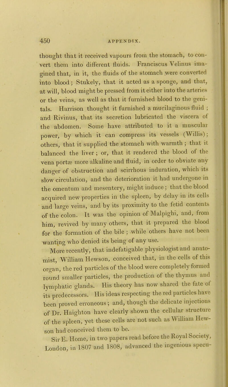 thought that it received vapours from the stomach, to con- vert them into different fluids. Franciscus Velinus ima - gined that, in it, the fluids of the stomach were converted into blood; Stukely, that it acted as a sponge, and that, at will, blood might be pressed from it either into the arteries or the veins, as well as that it furnished blood to the geni- tals. Harrison thought it furnished a mucilaginous fluid ; and Rivinus, that its secretion lubricated the viscera of the abdomen. Some have attributed to it a muscular power, by which it can compress its vessels (Willis); others, that it supplied the stomach with warmth ; that it balanced the liver; or, that it rendered the blood of the vena portee more alkaline and fluid, in order to obviate any danger of obstruction and scirrhous induration, which its slow circulation, and the deterioration it had undergone in the omentum and mesentery, might induce; that the blood acquired new properties in the spleen, by delay in its cells and large veins, and by its proximity to the fetid contents of the colon. It was the opinion of Malpighi, and, from him, revived by many others, that it prepared the blood for the formation of the bile ; while others have not been wanting who denied its being of any use. More recently, that indefatigable physiologist and anato- mist, William Hewson, conceived that, in the cells of this organ, the red particles of the blood were completely formed round smaller particles, the production of the thymus and lymphatic glands. His theory has now shared the fate of its predecessors. His ideas respecting the red particles have been proved erroneous; and, though the delicate injections of Dr. Haighton have clearly shown the cellular structure of the spleen, yet these cells are not such as William Hew- son had conceived them to be. Sir E. Home, in two papers read before the Royal Society, London, in 1807 and 1808, advanced the ingenious specu-