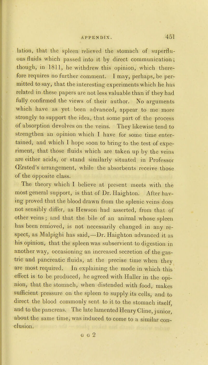 lation, that the spleen relieved the stomach of superflu- ous fluids which passed into it by direct communication; though, in 1811, he withdrew this opinion, which there- fore requires no further comment. I may, perhaps, be per- mitted to say, that the interesting experiments which he has related in these papers are not less valuable than if they had fully confirmed the views of their author. No arguments which have as yet been advanced, appear to me more strongly to support the idea, that some part of the process of absorption devolves on the veins. They likewise tend to strengthen an opinion which I have for some time enter- tained, and which I hope soon to bring to the test of expe- riment, that those fluids which are taken up by the veins are either acids, or stand similarly situated in Professor CErsted's arrangement, while the absorbents receive those of the opposite class. The theory which I believe at present meets with the most general support, is that of Dr. Haighton. After hav- ing proved that the blood drawn from the splenic veins does not sensibly differ, as Hewson had asserted, from that of other veins; and that the bile of an animal whose spleen has been removed, is not necessarily changed in any re- spect, as Malpighi has said,—Dr. Haighton advanced it as his opinion, that the spleen was subservient to digestion in another way, occasioning an increased secretion of the gas- tric and pancreatic fluids, at the precise time when they are most required. In explaining the mode in which this effect is to be produced, he agreed with Haller in the opi- nion, that the stomach, when distended with food, makes sufficient pressure on the spleen to supply its cells, and to direct the blood commonly sent to it to the stomach itself, and to the pancreas. The late lamented Henry Cline, j unior, about the same time, was induced to come to a similar con- clusion. u g 2