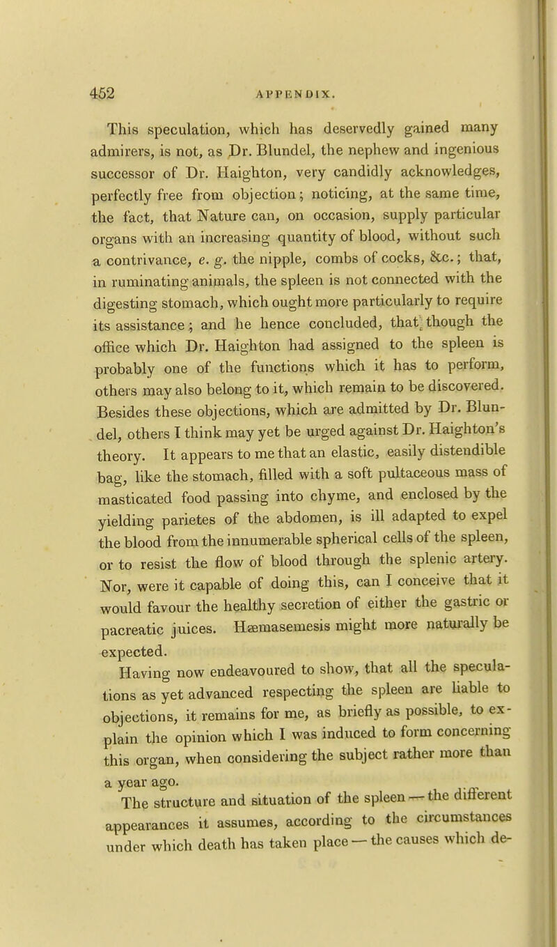 This speculation, which has deservedly gained many admirers, is not, as Dr. Blundel, the nephew and ingenious successor of Dr. Haighton, very candidly acknowledges, perfectly free from objection; noticing, at the same time, the fact, that Nature can, on occasion, supply particular organs with an increasing quantity of blood, without such a, contrivance, e. g. the nipple, combs of cocks, &c.; that, in ruminating animals, the spleen is not connected with the digesting stomach, which ought more particularly to require its assistance; and he hence concluded, that; though the office which Dr. Haighton had assigned to the spleen is probably one of the functions which it has to perform, others may also belong to it, which remain to be discovered. Besides these objections, which are admitted by Dr. Blun- del, others I think may yet be urged against Dr. Haighton's theory. It appears to me that an elastic, easily distendible bag, like the stomach, filled with a soft pultaceous mass of masticated food passing into chyme, and enclosed by the yielding parietes of the abdomen, is ill adapted to expel the blood from the innumerable spherical cells of the spleen, or to resist the flow of blood through the splenic artery. Nor, were it capable of doing this, can I conceive that it would favour the healthy secretion of either the gastric or pacreatic juices. Hasmasemesis might more naturally be expected. Having now endeavoured to show, that all the specula- tions as yet advanced respecting the spleen are liable to objections, it remains for me, as briefly as possible, to ex- plain the opinion which I was induced to form concerning this organ, when considering the subject rather more than a year ago. The structure and situation of the spleen —the different appearances it assumes, according to the circumstances under which death has taken place - the causes which de-