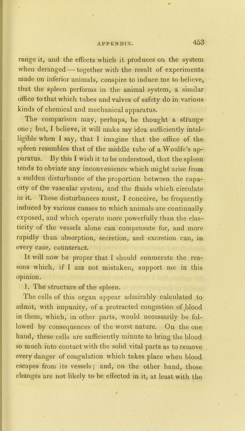 iano-e it, and the effects which it produces on the system when deranged — together with the result of experiments made on inferior animals, conspire to induce me to believe, that the spleen performs in the animal system, a similar office to that which tubes and valves of safety do in various kinds of chemical and mechanical apparatus. The comparison may, perhaps, be thought a strange one; but, I believe, it will make my idea sufficiently intel- ligible when I say, that I imagine that the office of the spleen resembles that of the middle tube of a Woulfe's ap- paratus. By this I wish it to be understood, that the spleen tends to obviate any inconvenience which might arise from a sudden disturbance of the proportion between the capa- city of the vascular system, and the fluids which circulate in it. These disturbances must, I conceive, be frequently induced by various causes to which animals are continually exposed, and which operate more powerfully than the elas- ticity of the vessels alone can compensate for, and more rapidly than absorption, secretion, and excretion can, in every case, counteract. It will now be proper that I should enumerate the rea- sons which, if I am not mistaken, support me in this opinion. 1. The structure of the spleen. The cells of this organ appear admirably calculated to admit, with impunity, of a protracted congestion o^blood in them, which, in other parts, would necessarily be fol- lowed by consequences of the worst nature. On the one hand, these cells are sufficiently minute to bring the blood so much into contact with the solid vital parts as to remove every danger of coagulation which takes place when blood escapes from its vessels; and, on the other hand, those changes are not likely to be effected in it, at least with the