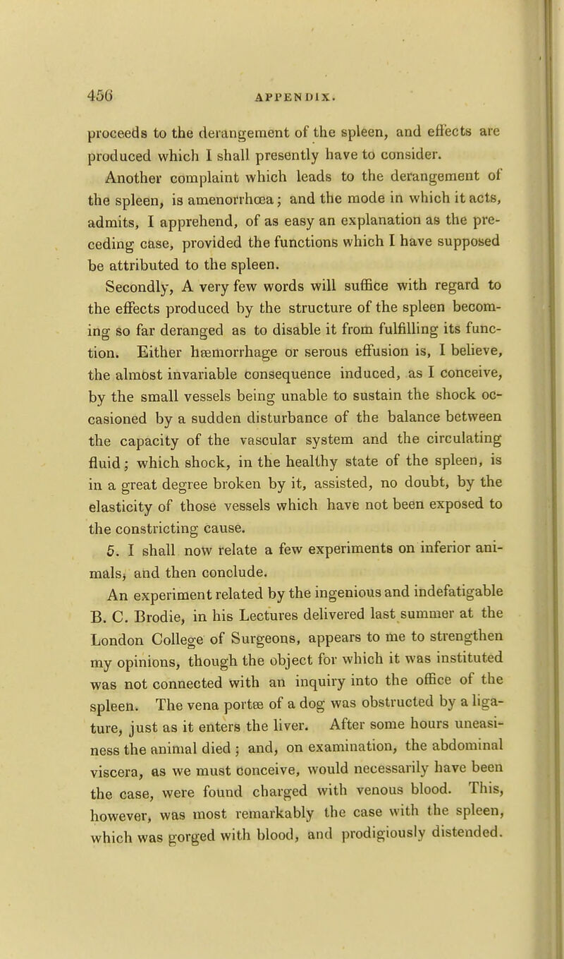 proceeds to the derangement of the spleen, and effects are produced which 1 shall presently have to consider. Another complaint which leads to the derangement of the spleen, is amenorrhea; and the mode in which it acts, admits, I apprehend, of as easy an explanation as the pre- ceding case, provided the functions which I have supposed be attributed to the spleen. Secondly, A very few words will suffice with regard to the effects produced by the structure of the spleen becom- ing so far deranged as to disable it from fulfilling its func- tion. Either haemorrhage or serous effusion is, I believe, the almost invariable consequence induced, as I conceive, by the small vessels being unable to sustain the shock oc- casioned by a sudden disturbance of the balance between the capacity of the vascular system and the circulating fluid; which shock, in the healthy state of the spleen, is in a great degree broken by it, assisted, no doubt, by the elasticity of those vessels which have not been exposed to the constricting cause. 5. I shall now relate a few experiments on inferior ani- malsj and then conclude. An experiment related by the ingenious and indefatigable B. C. Brodie, in his Lectures delivered last summer at the London College of Surgeons, appears to me to strengthen my opinions, though the object for which it was instituted was not connected with an inquiry into the office of the spleen. The vena portaj of a dog was obstructed by a liga- ture, just as it enters the liver. After some hours uneasi- ness the animal died j and, on examination, the abdominal viscera, as we must conceive, would necessarily have been the case, were found charged with venous blood. This, however, was most remarkably the case with the spleen, which was gorged with blood, and prodigiously distended.