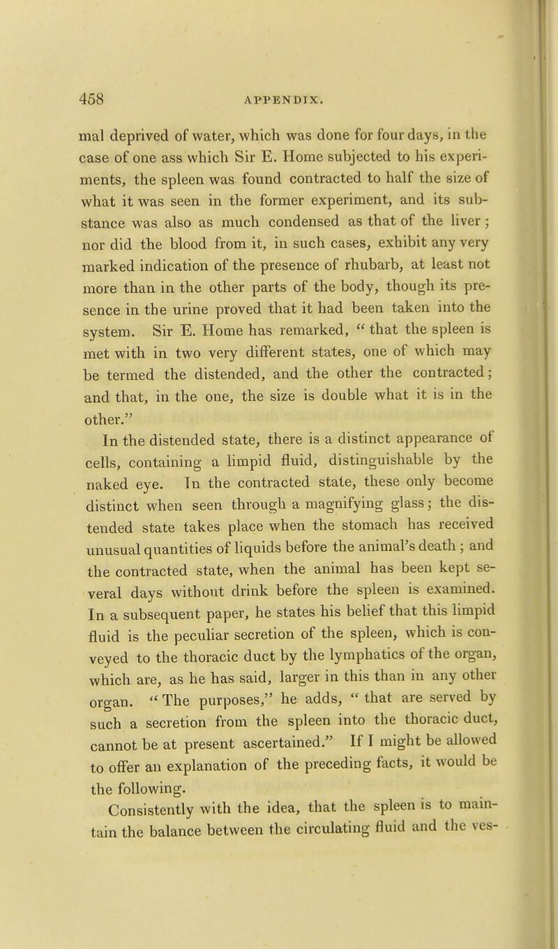 mal deprived of water, which was done for four days, in the case of one ass which Sir E. Home subjected to his experi- ments, the spleen was found contracted to half the size of what it was seen in the former experiment, and its sub- stance was also as much condensed as that of the liver; nor did the blood from it, in such cases, exhibit any very marked indication of the presence of rhubarb, at least not more than in the other parts of the body, though its pre- sence in the urine proved that it had been taken into the system. Sir E. Home has remarked,  that the spleen is met with in two very different states, one of which may be termed the distended, and the other the contracted; and that, in the one, the size is double what it is in the other. In the distended state, there is a distinct appearance of cells, containing a limpid fluid, distinguishable by the naked eye. In the contracted state, these only become distinct when seen through a magnifying glass; the dis- tended state takes place when the stomach has received unusual quantities of liquids before the animal's death ; and the contracted state, when the animal has been kept se- veral days without drink before the spleen is examined. In a subsequent paper, he states his belief that this limpid fluid is the peculiar secretion of the spleen, which is con- veyed to the thoracic duct by the lymphatics of the organ, which are, as he has said, larger in this than in any other organ.  The purposes, he adds,  that are served by such a secretion from the spleen into the thoracic duct, cannot be at present ascertained. If I might be allowed to offer an explanation of the preceding facts, it would be the following. Consistently with the idea, that the spleen is to main- tain the balance between the circulating fluid and the ves-