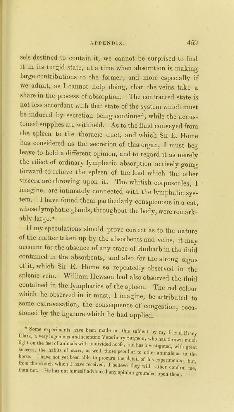 sels destined to contain it, we cannot be surprised to find it in its turgid state, at a time when absorption is making large contributions to the former; and more especially if we admit, as I cannot help doing, that the veins take a share in the process of absorption. The contracted state is not less accordant with that state of the system which must be induced by secretion being continued, while the accus- tomed supplies are withheld. As to the fluid conveyed from the spleen to the thoracic duct, and which Sir E. Home has considered as the secretion of this organ, I must beg leave to hold a different opinion, and to regard it as merely the effect of ordinary lymphatic absorption actively going forward to relieve the spleen of the load which the other viscera are throwing upon it. The whitish corpuscules, I imagine, are intimately connected with the lymphatic sys- tem. I have found them particularly conspicuous in a cat, whose lymphatic glands, throughout the body, were remark- ably large.* If my speculations should prove correct as to the nature of the matter taken up by the absorbents and veins, it may account for the absence of any trace of rhubarb in the fluid contained in the absorbents, and also for the strong signs of it, which Sir E. Home so repeatedly observed in the splenic vein. William Hewson had also observed the fluid contained in the lymphatics of the spleen. The red colour which he observed in it must, I imagine, be attributed to some extravasation, the consequence of congestion, occa- sioned by the ligature which he had applied. * Some experiments have been made on this subject by my friend Bracy Clark, a very ingenious and scientific Veterinary Surgeon, who has thrown much light on the feet of animals with undivided hoofs, and has investigated, with oTeat success, the habits of cutri, as well those pecul.ar to other animals as to the horse I have not yet been able to procure the detail of his experiments ; but rom the sketch winch I have received, I believe they will rather confirm me' than not. He has not himself advanced any opinion grounded upon then,