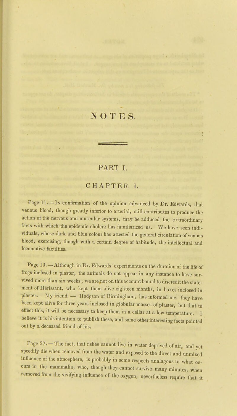 NOTES. PART I. CHAPTER I. Page 11.—In confirmation of the opinion advanced by Dr. Edwards, that venous blood, though greatly inferior to arterial, still contributes to produce the action of the nervous and muscular systems, may be adduced the extraordinary facts with which the epidemic cholera has familiarized us. We have seen indi- viduals, whose dark and blue colour has attested the general circulation of venous blood, exercising, though with a certain degree of habitude, the intellectual and locomotive faculties. Page 13—Although in Dr. Edwards' experiments on the duration of the life of frogs inclosed in plaster, the animals do not appear in any instance to have sur- vived more than six weeks; we are jiot on this account bound to discredit the state- ment of Herissant, who kept them alive eighteen months, in boxes inclosed in plaster. My friend — Hodgson of Birmingham, has informed me, they have been kept alive for three years inclosed in globular masses of plaster, but that to effect this, it will be necessary to keep them in a cellar at a low temperature. I believe it is his intention to publish these, and some other interesting facts pointed out by a deceased friend of his. Page 37.—The fact, that fishes cannot live in water deprived of air, and yet speedily die when removed from the water and exposed to the direct and unmixed influence of the atmosphere, is probably in some respects analagous to what oc- curs in the mammalia, who, though they cannot survive many minutes, when removed from the vivifying influence of the oxygen, nevertheless require that it