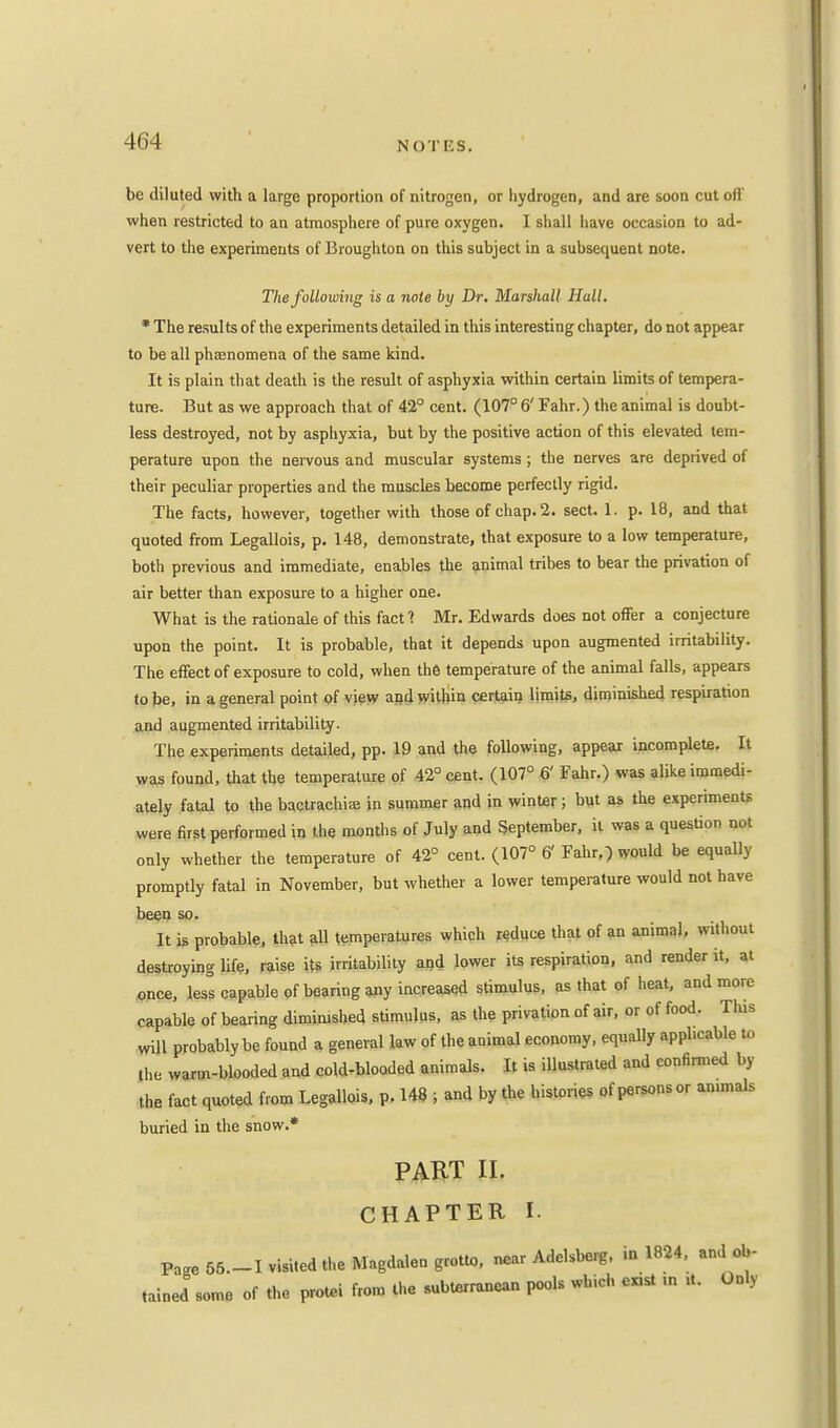 be diluted with a large proportion of nitrogen, or hydrogen, and are soon cut oft' when restricted to an atmosphere of pure oxygen. I shall have occasion to ad- vert to the experiments of Broughton on this subject in a subsequent note. The following is a note by Dr. Marshall Hall. * The results of the experiments detailed in this interesting chapter, do not appear to be all phaenomena of the same kind. It is plain that death is the result of asphyxia within certain limits of tempera- ture. But as we approach that of 42° cent. (107° 6' Fahr.) the animal is doubt- less destroyed, not by asphyxia, but by the positive action of this elevated tem- perature upon the nervous and muscular systems; the nerves are deprived of their peculiar properties and the muscles become perfectly rigid. The facts, however, together with those of chap. 2. sect. L. p. 18, and that quoted from Legallois, p. 148, demonstrate, that exposure to a low temperature, both previous and immediate, enables the animal tribes to bear the privation of air better than exposure to a higher one. What is the rationale of this fact: Mr. Edwards does not offer a conjecture upon the point. It is probable, that it depends upon augmented irritability. The effect of exposure to cold, when the temperature of the animal falls, appears to be, in a general point of view and within certain limits, diminished respiration and augmented irritability. The experiments detailed, pp. 19 and the following, appear incomplete. It was found, that the temperature of 42° cent. (107° 6' Fahr.) was alike immedi- ately fatal to the bactrachia; in summer and in winter; but as the experiments were first performed in the months of July and September, it was a question not only whether the temperature of 42° cent. (107° 6' Fahr,) would be equally promptly fatal in November, but whether a lower temperature would not have been so. It is probable, that all temperatures which reduce that of an animal, without destroying life, raise its irritability and lower its respiration, and render it, at once, less capable of bearing any increased stimulus, as that of heat, and more capable of bearing diminished stimulus, as the privation of air, or of food. This will probably be found a general law of the animal economy, equally applicable to the warm-blooded and cold-blooded animals. It is illustrated and confirmed by the fact quoted from Legallois, p. 148 ; and by the histories of persons or an.mals buried in the snow.* PART II. CHAPTER I. Page 55.-I visited the Magdalen grotto, near Adelsberg, in 1824, and ob- tained some of the protei from the 8ubtsrranean pools which ex,st ,n *. Only