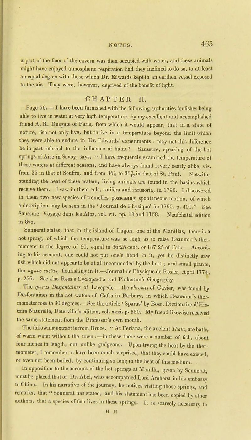 a part of the floor of the cavern was then occupied with water, and these animals might have enjoyed atmospheric respiration had they inclined to do so, to at least an equal degree with those which Dr. Edwards kept in an earthen vessel exposed to the air. They were, however, deprived of the benefit of light. CHAPTER II. Page 56. — I have been furnished with the following authorities for fishes being able to live in water at very high temperature, by my excellent and accomplished friend A. R. Dusgate of Paris, from which it would appear, that in a state of nature, fish not only live, but thrive in a temperature beyond the limit which they were able to endure in Dr. Edwards' experiments : may not this difference be in part referred to the influence of habit 1 Saussure, speaking of the hot springs of Aise in Savoy, says,  I have frequently examined the temperature of these waters at different seasons, and have always found it very nearly alike, viz. from 35 in that of Souffre, and from 36J to 36-fo in that of St. Paul. Notwith- standing the heat of these waters, living animals are found in the basins which receive them. I saw in them eels, rotifera and infusoria, in 1790. I discovered in them two new species of tremelles possessing spontaneous motion, of which a description may be seen in the ' Journal de Physique' for 1790, p. 401. See Saussure, Voyage dans les Alps, vol. vii. pp\ 18 and 1168. Neufchalel edition in 8vo. Sonnerat states, that in the island of Lugon, one of the Manillas, there is a hot spring, of which the temperature was so high as to raise Reaumur's ther- mometer to the degree of 60, equal to 86-25 cent, or 187-25 of Eahr. Accord- ing to his account, one could not put one's hand in it, yet he distinctly saw fish which did not appear to be at all incommoded by the heat; and small plants, the agnus castus, flourishing in it.—Journal de Physique de Rosier, April 1774, p. 256. See also Rees's Cyclopaedia and Pinkerton's Geography. The sparus Desfontaines of Lacepede — the chromis of Cuvier, was found by Desfontaines in the hot waters of Cafsa in Barbary, in which Reaumur's ther- mometer rose to 30 degrees.—See the article ' Spams' by Bosc, Dictionaire d'His- toire Naturelle, Deterville's edition, vol. xxxi. p. 550. My friend likewise received the same statement from the Professor's own mouth. The following extract is from Bruce. At Feriana, the ancient Thala, are baths of warm water without the town :—in these there were a number of fish, about four inches in length, not unlike gudgeons. Upon trying the heat by the ther- mometer, I remember to have been much surprised, that they could have existed or even not been boiled, by continuing so long in the heat of this medium. In opposition to the account of the hot springs at Manilla, given by Sonnerat, must be placed that of Dr. Abel, who accompanied Lord Amherst in his embassy to China. In his narrative of the journey, he notices visiting those springs, and remarks, that  Sonnerat has stated, and his statement has been copied by other authors, that a species of fish lives in these springs. It is scarcely necessary to H II