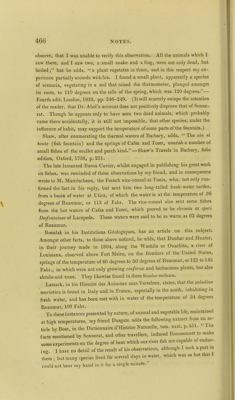 observe, that I was unable to verify this observation. All the animals which I saw there, and I saw two, a small snake and a frog, were not only dead, but boiled; but he adds,  a plant vegetates in them, and in this respect my ex- perience partially accords with his. 1 found a small plant, apparently a species of arenaria, vegetating in a soil that raised the thermometer, plunged amongst its roots, to 110 degrees on the side of the spring, which was 120 degrees.— Fourth edit. London, 1818, pp. 246-249. (It will scarcely escape the attention of the reader, that Dr. Abel's account does not positively disprove that of Sonne- rat. Though he appears only to have seen two dead animals, which probably came there accidentally, it is still not impossible, that other species, under the influence of habit, may support the temperature of some parts of the fountain.) Shaw, after enumerating the thermal waters of Barbary, adds,  The ain el houte (fish fountain) and the springs of Cafsa and Tozer, nourish a number of small fishes of the mullet and perch kind.—Shaw's Travels in Barbary, folio edition, Oxford, 1738, p. 231. The late lamented Baron Cuvier, whilst engaged in publishing his great work on fishes, was reminded of these observations by my friend, and in consequence wrote to M. Marc6scheau, the French vice-consul at Tunis, who, not only con- firmed the fact in his reply, but sent him two long-tailed fresh-water turtles, from a basin of water at Utica, of which the water is at the temperature of 36 degrees of Reaumur, or 113 of Fahr. The vice-consul also sent some fishes from the hot waters of Cafsa and Tozer, which proved to be chromis or fpari Desfontaines of Lacepede. These waters were said to be as warm as 62 degrees of Reaumur. Breislak in his Institutions Geologiques, has an article on this subject. Amongst other facts, to those above noticed, he adds, that Dunbar and Hunter, in their journey made in 1804, along the Washila or Ouachita, a river of Louisiana, observed above Fort Meiro, on the frontiers of the United States, springs of the temperature of 40 degrees to 50 degrees of Reaumur, or 122 to 145 Fahr., in which were not only growing conferva and herbaceous plants, but also shrubs and trees. They likewise found in them bivalve moluscu. Lamark, in his Histoire des Animaux sans Vertebres, states, that the paladina muriatica is found in Italy and in Fiance, especially in the south, inhabiting in fresh water, and has been met with in water of the temperature of 34 degrees Reaumur, 109 Fahr. To these instances presented by nature, of animal and vegetable life, maintained at high temperatures, my friend Dusgate adds the following extract from an ar- ticle by Bosc, in the Dictionnaire d'Histoire Naturelle, torn. xxxi. p. 551.  The facts mentioned by Sonnerat, and other travellers, induced Broussonnet to make some experiments on the degree of heat which our river fish are capable of endur- i ng I have no detail of the result of his observations, although I took a part in them ; but many species lived for several days in water, which was so hot that I could not bear my hand in it for a single minute.