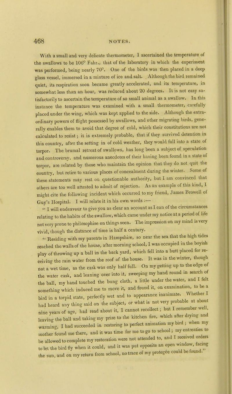 With a small and very delicate thermometer, 1 ascertained the temperature of the swallows to be 106° Fahr., that of the laboratory in which the experiment was performed, being nearly 70°. One of the birds was then placed in a deep glass vessel, immersed in a mixture of ice and salt. Although the bird remained quiet, its respiration soon became greatly accelerated, and its temperature, in somewhat less than an hour, was reduced about 20 degrees. It is not easy sa- tisfactorily to ascertain the temperature of so small animal as a swallow. In this instance the temperature was examined with a small thermometer, carefully placed under the wing, which was kept applied to the side. Although the extra- ordinary powers of flight possessed by swallows, and other migrating birds, gene- rally enables them to avoid that degree of cold, which their constitutions are not calculated to resist j it is extremely probable, that if they survived detention in this country, after the setting in of cold weather, they would fall into a state of torpor. The brumal retreat of swallows, has long been a subject of speculation and controversy, and numerous anecdotes of their having been found in a state of torpor, are related by those who maintain the opinion that they do not quit the country, but retire to various places of concealment during the winter. Some of these statements may rest on questionable authority, but I am convinced that others are too well attested to admit of rejection. As an example of this kind, 1 might cite the following incident which occurred to my friend, James Browell of Guy's Hospital. I will relate it in his own words :— «' I will endeavour to give you as clear an account as I can of the circumstances relating to the habits of the swallow, which came under my notice at a period of life not very prone to philosophise on things seen. The impression on my mind is very vivid, though the distance of time is half a century. « Residing with my parents in Hampshire, so near the sea that the high tides reached the walls of the house, after morning school, I was occupied in the boyish play of throwing up a ball in the back yard, which fell into a butt placed for re- ceiving the rain water from the roof of the house. It was in the winter, though not a wet time, as the cask was only half full. On my getting up to the edge of the water cask, and leaning over into it, sweeping my hand round in search of the ball, my hand touched the bung cloth, a little under the water, and I felt something which induced me to move it, and found it, on examination to be a bird in a torpid state, perfectly wet and to appearance inanimate. W hether I had heard any thing said on the subject, or what is not very probable at about nine years of age, had read about it, I cannot recollect: but I remember well leaving the ball and taking my prize to the kitchen fire, which after drying and warming, I had succeeded in restoring to perfect animation my bird ; when my mother found me there, and it was time for me to go to school, my entreaties to be allowed to complete my restoration were not attended to, and I received orders to let the bird fly when it could, and it was put opposite an open window, facing the sun, and on my return from school, no trace of my protegee could be found.
