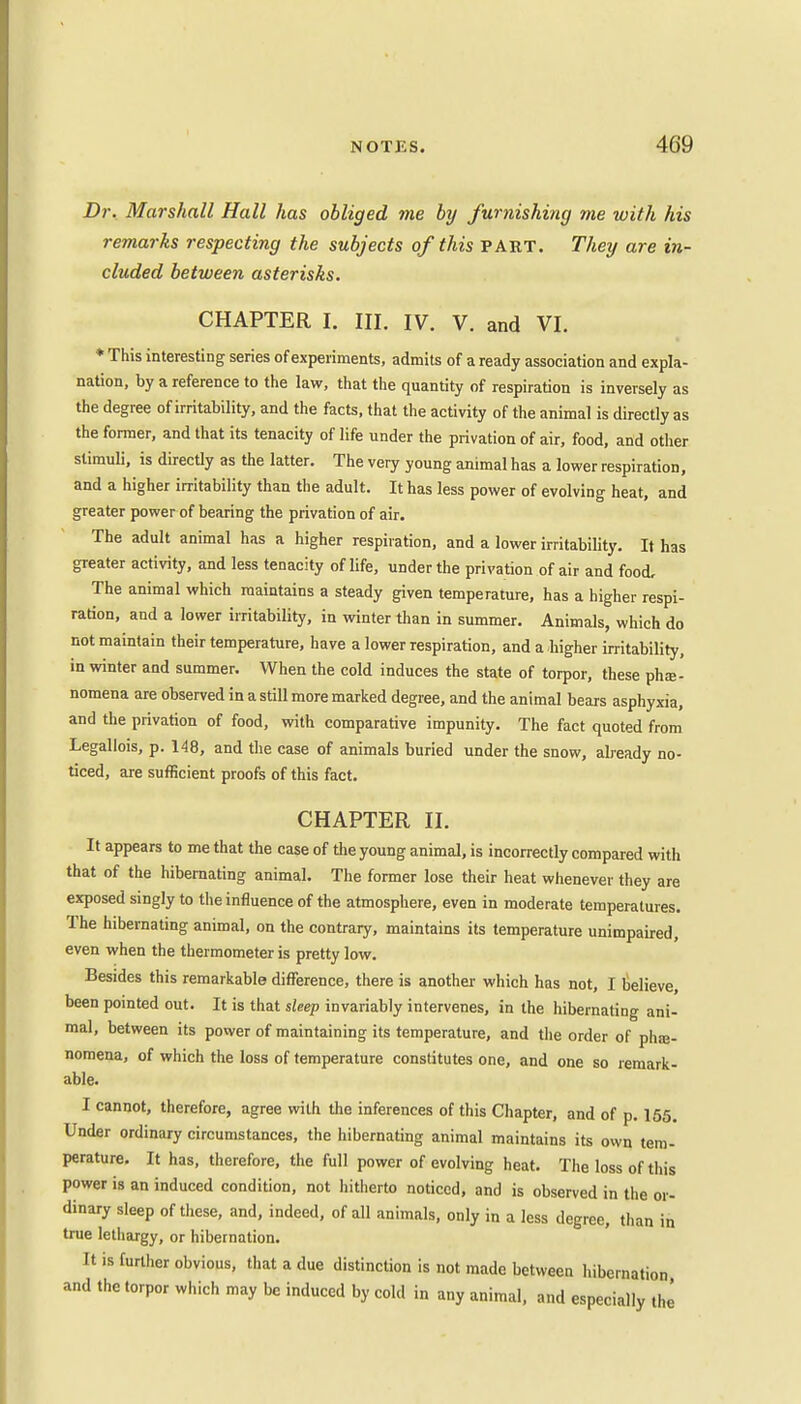 Dr. Marshall Hall has obliged me by furnishing me with his remarks respecting the subjects of this PART. They are in- cluded between asterisks. CHAPTER I. III. IV. V. and VI. * This interesting series of experiments, admits of a ready association and expla- nation, by a reference to the law, that the quantity of respiration is inversely as the degree of irritability, and the facts, that the activity of the animal is directly as the former, and that its tenacity of life under the privation of air, food, and other stimuli, is directly as the latter. The very young animal has a lower respiration, and a higher irritability than the adult. It has less power of evolving heat, and greater power of bearing the privation of air. The adult animal has a higher respiration, and a lower irritability. It has greater activity, and less tenacity of life, under the privation of air and food. The animal which maintains a steady given temperature, has a higher respi- ration, and a lower irritability, in winter than in summer. Animals, which do not maintain their temperature, have a lower respiration, and a higher irritability, in winter and summer. When the cold induces the state of torpor, these phe- nomena are observed in a still more marked degree, and the animal bears asphyxia, and the privation of food, with comparative impunity. The fact quoted from Legallois, p. 148, and the case of animals buried under the snow, already no- ticed, are sufficient proofs of this fact. CHAPTER II. It appears to me that the case of the young animal, is incorrectly compared with that of the hibernating animal. The former lose their heat whenever they are exposed singly to the influence of the atmosphere, even in moderate temperatures. The hibernating animal, on the contrary, maintains its temperature unimpaired, even when the thermometer is pretty low. Besides this remarkable difference, there is another which has not, I believe, been pointed out. It is that sleep invariably intervenes, in the hibernating ani- mal, between its power of maintaining its temperature, and the order of phe- nomena, of which the loss of temperature constitutes one, and one so remark- able. I cannot, therefore, agree with the inferences of this Chapter, and of p. 155. Under ordinary circumstances, the hibernating animal maintains its own tem- perature. It has, therefore, the full power of evolving heat. The loss of this power is an induced condition, not hitherto noticed, and is observed in the or- dinary sleep of these, and, indeed, of all animals, only in a less degree, than in true lethargy, or hibernation. It is further obvious, that a due distinction is not made between hibernation and the torpor which may be induced by cold in any animal, and especially the