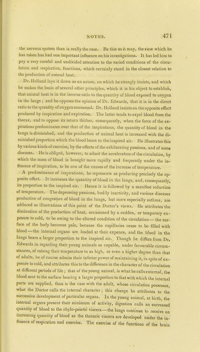 the nervous system than is really the case. Be this as it may, the view which he has taken has had one important influence on his investigations. It has led him to pay a very careful and undivided attention to the varied conditions of the circu- lation and respiration, functions, which certainly stand in the closest relation to the production of animal heat. Dr. Holland lays it down as an axiom, on which he strongly insists, and which he makes the basis of several other principles, which it is his object to establish, that animal heat is in the inverse ratio to the quantity of blood exposed to oxygen in the lungs ; and he opposes the opinion of Dr. Edwards, that it is in the direct ratio to the quantity of oxygen consumed. Dr. Holland insists on the opposite effect produced by inspiration and expiration. The latter tends to expel blood from the thorax, and to oppose its return thither, consequently, when the force of the ex- pirations predominates over that of the inspirations, the quantity of blood in the lungs is diminished, and the production of animal heat is increased with the di- minished proportion which the blood bears to the inspired air. He illustrates this by various kinds of exercise, by the effects of the exhilarating passions, and of some diseases. He is obliged, however, to admit the acceleration of the circulation, by which the mass of blood is brought more rapidly and frequently under the in- fluence of inspiration, to be one of the causes of the increase of temperature. A predominance of inspirations, he represents as producing precisely the op- posite effect. It increases the quantity of blood in the lungs, and, consequently, its proportion to the inspired air. Hence it is followed by a manifest reduction of temperature. The depressing passions, bodily inactivity, and various diseases productive of congestion of blood in the lungs, but more especially asthma, are adduced as illustrations of this point of the Doctor's views. He attributes the diminution of the production of heat, occasioned by a sudden, or temporary ex- posure to cold, to be owing to the altered condition of the circulation— the sur- face of the body becomes pale, because the capillaries cease to be filled with blood—the internal organs are loaded at their expence, and the blood in the lungs bears a larger proportion to the inspired air. Though he differs from Dr. Edwards in regarding their young animals as capable, under favourable circum- stances, of raising their temperature to as high, or even a higher decree than that of adults, he of course admits their inferior power of maintaining it, in spite of ex- posure to cold, and attributes this to the difference in the character of the circulation at different periods of life ; that of the young animal, is what he calls external, the blood sent to the surface bearing a larger proportion to that with which the internal parts are supplied, than is the case with the adult, whose circulation possesses, what the Doctor calls the internal character; this change he attributes to the successive development of particular organs. In the young animal, at birth, the internal organs present their minimum of activity, digestion calls an encreased quantity of blood to the chylo-poietic viscera—the lungs continue to receive an increasing quantity of blood as the thoracic viscera are developed under the in- fluence of respiration and exercise. The exercise of the functions of the brain