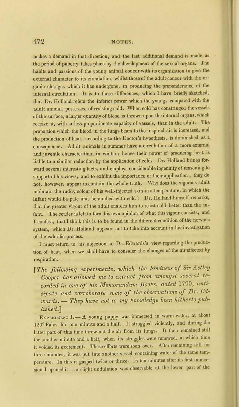makes a demand in that direction, and the last additional demand is made as the period of puberty takes place by the development of the sexual organs. The habits and passions of the young animal concur with its organization to give the external character to its circulation, whilst those of the adult concur with the or- ganic changes which it has undergone, in producing the preponderance of the internal circulation. It is to these differences, which I have briefly sketched, that Dr. Holland refers the inferior power which the young, compared with the adult animal, possesses, of resisting cold. When cold has constringed the vessels of the surface, a larger quantity of blood is thrown upon the internal organs, which receive it, with a less proportionate capacity of vessels, than in the adult. The proportion which the blood in the lungs bears to the inspired air is increased, and the production of heat, according to the Doctor's hypothesis, is diminished as a consequence. Adult animals in summer have a circulation of a more external and juvenile character than in winter; hence their power of producing heat is liable to a similar reduction by the application of cold. Dr. Holland brings for- ward several interesting facts, and employs considerable ingenuity of reasoning to support of his views, and to exhibit the importance of their application ; they do not, however, appear to contain the whole truth. Why does the vigorous adult maintain the ruddy colour of his well-injected skin in a temperature, in which the infant would be pale and benumbed with cold! Dr. Holland himself remarks, that the greater vigour of the adult enables him to resist cold better than the in- fant. The reader is left to form his own opinion of what this vigour consists, and I confess, that I think this is to be found in the different condition of the nervous system, which Dr. Holland appears not to take into account in his investigation of the calorific process. I must return to his objection to Dr. Edwards's view regarding the produc- tion of heat, when we shall have to consider the changes of the air effected by respiration. [The following experiments, which the kindness of Sir Astley Cooper has allowed me to extract from amongst several re- corded in one of his Memorandum Books, dated 1790, anti- cipate and corroborate some of the observations of Dr. Ed- wards. — They have not to my knowledge been hitherto pub- lished.'] Experiment I A young puppy was immersed in warm water, at about 120° Fahr. for one minute and a half. It struggled violently, and during the latter part of-this time threw out the air from its lungs. It then remained still for another minute and a half, when its struggles were renewed, at which time it voided its excrement. These efforts were soon over. After remaining still for three minutes, it was put into another vessel containing water of the same tem- perature. In this it gasped twice or thrice. In ten minutes after its first immer- sion I opened it — a slight undulation was observable at the lower part of the