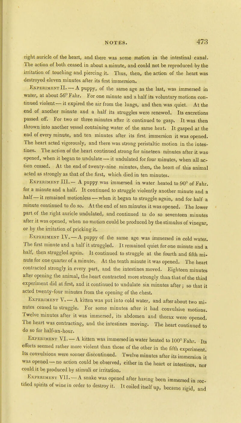 right auricle of the heart, and there was some motion in the intestinal canal. The action of both ceased in about a minute, and could not be reproduced by the irritation of touching and piercing it. Thus, then, the action of the heart was destroyed eleven minutes after its first immersion. Experiment II A puppy, of the same age as the last, was immersed in water, at about 56° Fahr. For one minute and a half its voluntary motions con- tinued violent — it expired the air from the lungs, and then was quiet. At the end of another minute and a half its struggles were renewed. Its excretions passed off. For two or three minutes after it continued to gasp. It was then thrown into another vessel containing water of the same heat. It gasped at the end of every minute, and ten minutes after its first immersion it was opened. The heart acted vigorously, and there was strong peristaltic motion in the intes- tines. The action of the heart continued strong for nineteen minutes after it was opened, when it began to undulate — it undulated for four minutes, when all ac- tion ceased. At the end of twenty-nine minutes, then, the heart of this animal acted as strongly as that of the first, which died in ten minutes. Experiment III. — A puppy was immersed in water heated to 90° of Fahr. for a minute and a half. It continued to struggle violently another minute and a half—it remained motionless — when it began to struggle again, and for half a minute continued to do so. At the end of ten minutes it was opened. The lower part of the right auricle undulated, and continued to do so seventeen minutes after it was opened, when no motion could be produced by the stimulus of vinegar, or by the irritation of pricking it. Experiment IV. —A puppy of the same age was immersed in cold water. The first minute and a half it struggled. It remained quiet for one minute and a half, then struggled again. It continued to struggle at the fourth and fifth mi- nute for one quarter of a minute. At the tenth minute it was opened. The heart contracted strongly in every part, and the intestines moved. Eighteen minutes after opening the animal, the heart contracted more strongly than that of the third experiment did at first, and it continued to undulate six minutes after; so that it acted twenty-four minutes from the opening of the chest. Experiment V A kitten was put into cold water, and after about two mi- nutes ceased to struggle. For some minutes after it had convulsive motions. Twelve minutes after it was immersed, its abdomen and thorax were opened. The heart was contracting, and the intestines moving. The heart continued to do so for half-an-hour. Experiment VI. — A kitten was immersed in water heated to 100° Fahr. Its efforts seemed rather more violent than those of the other in the fifth experiment. Its convulsions were sooner discontinued. Twelve minutes after its immersion it was opened — no action could be observed, either in the heart or intestines, nor could it be produced by stimuli or irritation. Experiment VI J . - A snake was opened after having been immersed in rec- t.fied sP,nts of wine in order to destroy it. It coiled itself up, became rigid, and