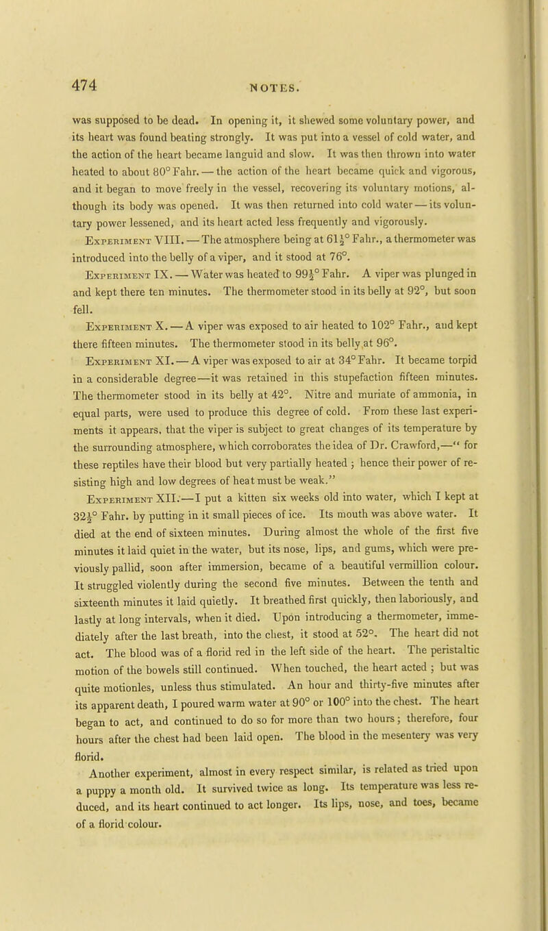 was supposed to be dead. In opening it, it shewed some voluntary power, and its heart was found beating strongly. It was put into a vessel of cold water, and the action of the heart became languid and slow. It was then thrown into water heated to about 80°Fahr. — the action of the heart became quick and vigorous, and it began to move freely in the vessel, recovering its voluntary motions, al- though its body was opened. It was then returned into cold water — its volun- tary power lessened, and its heart acted less frequently and vigorously. Experiment VIII. — The atmosphere being at 61 J° Fahr., a thermometer was introduced into the belly of a viper, and it stood at 76°. Experiment IX. — Water was heated to 99£° Fahr. A viper was plunged in and kept there ten minutes. The thermometer stood in its belly at 92°, but soon fell. Experiment X. — A viper was exposed to air heated to 102° Fahr., and kept there fifteen minutes. The thermometer stood in its belly at 96°. Experiment XI. — A viper was exposed to air at 34° Fahr. It became torpid in a considerable degree—it was retained in this stupefaction fifteen minutes. The thermometer stood in its belly at 42°. Nitre and muriate of ammonia, in equal parts, were used to produce this degree of cold. From these last experi- ments it appears, that the viper is subject to great changes of its temperature by the surrounding atmosphere, which corroborates the idea of Dr. Crawford,— for these reptiles have their blood but very partially heated ; hence their power of re- sisting high and low degrees of heat must be weak. Experiment XII.—I put a kitten six weeks old into water, which I kept at 32J° Fahr. by putting in it small pieces of ice. Its mouth was above water. It died at the end of sixteen minutes. During almost the whole of the first five minutes it laid quiet in the water, but its nose, lips, and gums, which were pre- viously pallid, soon after immersion, became of a beautiful vermillion colour. It struggled violently during the second five minutes. Between the tenth and sixteenth minutes it laid quietly. It breathed first quickly, then laboriously, and lastly at long intervals, when it died. Upon introducing a thermometer, imme- diately after the last breath, into the chest, it stood at 52°. The heart did not act. The blood was of a florid red in the left side of the heart. The peristaltic motion of the bowels still continued. When touched, the heart acted ; but was quite motionles, unless thus stimulated. An hour and thirty-five minutes after its apparent death, I poured warm water at 90° or 100° into the chest. The heart began to act, and continued to do so for more than two hours; therefore, four hours after the chest had been laid open. The blood in the mesentery was very florid. Another experiment, almost in every respect similar, is related as tried upon a puppy a month old. It survived twice as long. Its temperature was less re- duced, and its heart continued to act longer. Its lips, nose, and toes, became of a florid colour.