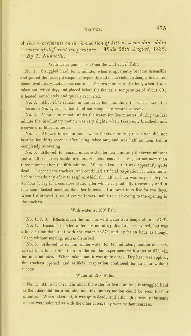 A few experiments on the immersion of kittens seven day sold in water of different temperature. Made 28th August, 1832. By T. Nunnelly. With water pumped up from the well at 57° Fahr. No. 1. Struggled hard for a minute, when it apparently became insensible and passed the faces; it exspired frequently and made violent attempts to inspire. Some involuntary motion was continued for two minutes and a half, when it was taken out, wiped dry, and placed before the fire at a temperature of about 80; it heated immediately and quickly recovered. No. 2. Allowed to remain in the water four minutes ; the effects were the same as in No. 1, except that it did not completely recover so soon. No. 3. Allowed to remain under the water for five minutes ; during the last minute the involuntary motion was very slight, when taken out, breathed, and recovered in fifteen minutes. No. 4. Allowed to remain under water for six minutes; this kitten did not breathe for thirty seconds after being taken out, and was half an hour before completely recovering. No. 5. Allowed to remain under water for ten minutes ; for seven minutes and a half some very feeble involuntary motion could be seen, but not more than three minutes after the fifth minute. When taken out it was apparently quite dead. I opened the trachsa, and continued artificial respiration for ten minutes before it made any effort to respire, which for half an hour was very feeble; for an hour it lay in a comatose state, after which it gradually recovered, and in four hours looked much as the other kittens. I allowed it to live for two days, when 1 destroyed it, as of course it was unable to suck owing to the opening in the trachaea. With water at 100° Fahr. No. 1, 2, 3. Effects much the same as with water at a temperature of 57°F. No. 4. Remained under water six minutes; this kitten recovered, but was a longer time than that with the water at 57°, and lay for an hour as though asleep without moving, unless disturbed. No. 5. Allowed to remain under water for ten minutes ; motion was per- ceived for a longer time than in the similar experiment with water at 57°, viz. for nine minutes. When taken out it was quite dead. Dry heat was applied, the trachxa opened, and artificial respiration continued for an hour without success. Water at 120° Fahr. No. 1. Allowed to remain under the water for five minutes ; it struggled hard as the others did for a minute, and involuntary motion could be seen for four minutes. When taken out, it was quite dead, and although precisely the same means wcie adopted as with the other cases, they were without success.