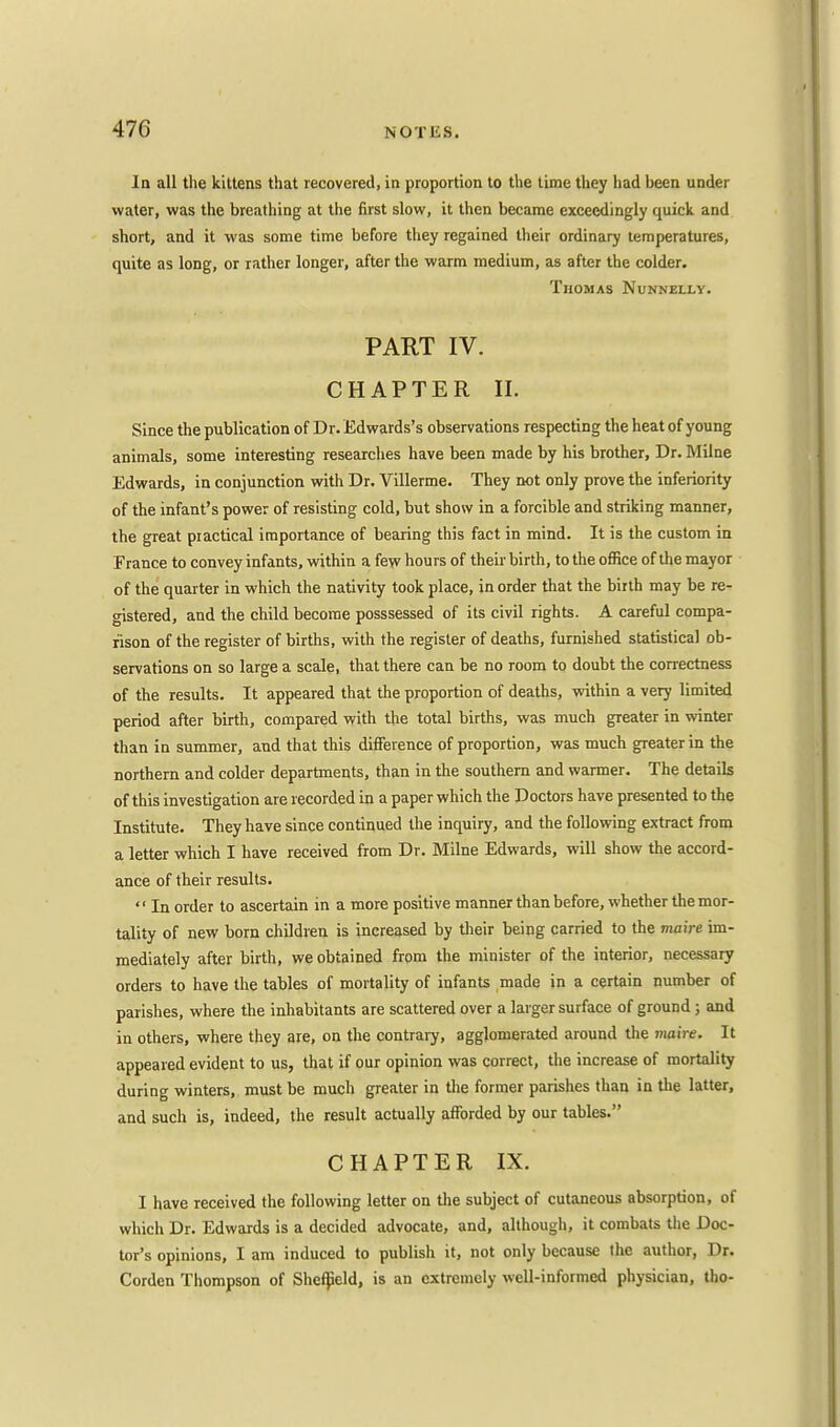In all the kittens that recovered, in proportion to the time they had been under water, was the breathing at the first slow, it then became exceedingly quick and short, and it was some time before they regained their ordinary temperatures, quite as long, or rather longer, after the warm medium, as after the colder. Thomas Nunnellv. PART IV. CHAPTER II. Since the publication of Dr. Edwards's observations respecting the heat of young animals, some interesting researches have been made by his brother, Dr. Milne Edwards, in conjunction with Dr. Villerme. They not only prove the inferiority of the infant's power of resisting cold, but show in a forcible and striking manner, the great practical importance of bearing this fact in mind. It is the custom in France to convey infants, within a few hours of their birth, to the office of the mayor of the quarter in which the nativity took place, in order that the birth may be re- gistered, and the child become posssessed of its civil rights. A careful compa- rison of the register of births, with the register of deaths, furnished statistical ob- servations on so large a scale, that there can be no room to doubt the correctness of the results. It appeared that the proportion of deaths, within a very limited period after birth, compared with the total births, was much greater in winter than in summer, and that this difference of proportion, was much greater in the northern and colder departments, than in the southern and warmer. The details of this investigation are recorded in a paper which the Doctors have presented to the Institute. They have since continued the inquiry, and the following extract from a letter which I have received from Dr. Milne Edwards, will show the accord- ance of their results.  In order to ascertain in a more positive manner than before, whether the mor- tality of new born children is increased by their being carried to the maire im- mediately after birth, we obtained from the minister of the interior, necessary orders to have the tables of mortality of infants made in a certain number of parishes, where the inhabitants are scattered over a larger surface of ground; and in others, where they are, on the contrary, agglomerated around the maire. It appeared evident to us, that if our opinion was correct, the increase of mortality during winters, must be much greater in the former parishes than in the latter, and such is, indeed, the result actually afforded by our tables. CHAPTER IX. I have received the following letter on the subject of cutaneous absorption, of which Dr. Edwards is a decided advocate, and, although, it combats the Doc- tor's opinions, I am induced to publish it, not only because the author, Dr. Corden Thompson of Sheffield, is an extremely well-informed physician, tho-