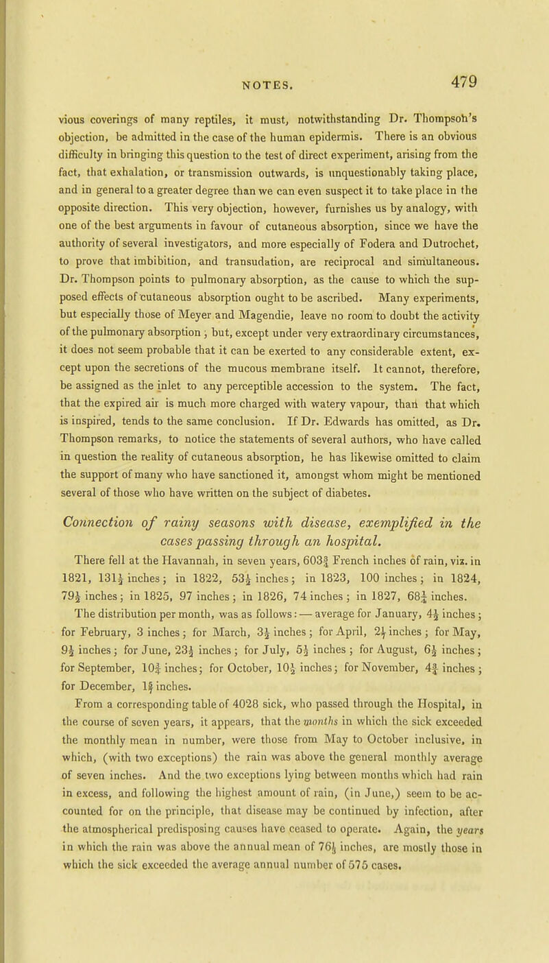 vious coverings of many reptiles, it must, notwithstanding Dr. Thompson's objection, be admitted in the case of the human epidermis. There is an obvious difficulty in bringing this question to the test of direct experiment, arising from the fact, that exhalation, or transmission outwards, is unquestionably taking place, and in general to a greater degree than we can even suspect it to take place in the opposite direction. This very objection, however, furnishes us by analogy, with one of the best arguments in favour of cutaneous absorption, since we have the authority of several investigators, and more especially of Fodera and Dutrochet, to prove that imbibition, and transudation, are reciprocal and simultaneous. Dr. Thompson points to pulmonary absorption, as the cause to which the sup- posed effects of cutaneous absorption ought to be ascribed. Many experiments, but especially those of Meyer and Magendie, leave no room to doubt the activity of the pulmonary absorption ; but, except under very extraordinary circumstances, it does not seem probable that it can be exerted to any considerable extent, ex- cept upon the secretions of the mucous membrane itself. It cannot, therefore, be assigned as the inlet to any perceptible accession to the system. The fact, that the expired air is much more charged with watery vapour, than that which is inspired, tends to the same conclusion. If Dr. Edwards has omitted, as Dr. Thompson remarks, to notice the statements of several authors, who have called in question the reality of cutaneous absorption, he has likewise omitted to claim the support of many who have sanctioned it, amongst whom might be mentioned several of those who have written on the subject of diabetes. Connection of rainy seasons with disease, exemplified in the cases passing through an hospital. There fell at the Havannah, in seven years, 603| French inches of rain, viz. in 1821, 131^ inches; in 1822, 53^ inches; in 1823, 100 inches; in 1824, 791 inches; in 1825, 97 inches; in 1826, 74 inches ; in 1827, 68^ inches. The distribution per month, was as follows: — average for January, A\ inches ; for February, 3 inches ; for March, 3£ inches ; for April, 2\ inches ; for May, 9£ inches; for June, 23*j inches ; for July, 5^ inches ; for August, 6£ inches ; for September, 10$ inches; for October, 10-Jinches; for November, 4| inches ; for December, If inches. From a corresponding table of 4028 sick, who passed through the Hospital, in the. course of seven years, it appears, that the months in which the sick exceeded the monthly mean in number, were those from May to October inclusive, in which, (with two exceptions) the rain was above the general monthly average of seven inches. And the two exceptions lying between months which had rain in excess, and following the highest amount of rain, (in June,) seem to be ac- counted for on the principle, that disease may be continued by infection, after the atmospherical predisposing causes have ceased to operate. Again, the years in which the rain was above the annual mean of 76J inches, are mostly those in which the sick exceeded the average annual number of 575 cases.
