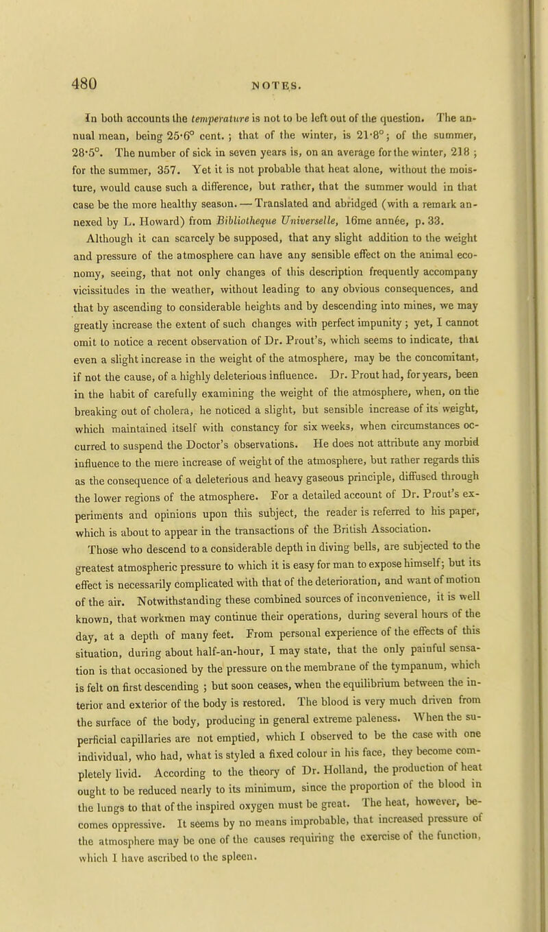 In both accounts the temperature is not to be left out of the question. The an- nual mean, being 25*6° cent. ; that of the winter, is 2r8°; of the summer, 285°. The number of sick in seven years is, on an average for the winter, 218 ; for the summer, 357. Yet it is not probable that heat alone, without the mois- ture, would cause such a difference, but rather, that the summer would in that case be the more healthy season. — Translated and abridged (with a remark an- nexed by L. Howard) from Bibliolheque Universelle, 16me ann£e, p. 33. Although it can scarcely be supposed, that any slight addition to the weight and pressure of the atmosphere can have any sensible effect on the animal eco- nomy, seeing, that not only changes of this description frequently accompany vicissitudes in the weather, without leading to any obvious consequences, and that by ascending to considerable heights and by descending into mines, we may greatly increase the extent of such changes with perfect impunity ; yet, I cannot omit to notice a recent observation of Dr. Prout's, which seems to indicate, that even a slight increase in the weight of the atmosphere, may be the concomitant, if not the cause, of a highly deleterious influence. Dr. Prout had, foryears, been in the habit of carefully examining the weight of the atmosphere, when, on the breaking out of cholera, he noticed a slight, but sensible increase of its weight, which maintained itself with constancy for six weeks, when circumstances oc- curred to suspend the Doctor's observations. He does not attribute any morbid influence to the mere increase of weight of the atmosphere, but rather regards this as the consequence of a deleterious and heavy gaseous principle, diffused through the lower regions of the atmosphere. For a detailed account of Dr. Prout's ex- periments and opinions upon this subject, the reader is referred to his paper, which is about to appear in the transactions of the British Association. Those who descend to a considerable depth in diving bells, are subjected to the greatest atmospheric pressure to which it is easy for man to expose himself; but its effect is necessarily complicated with that of the deterioration, and want of motion of the air. Notwithstanding these combined sources of inconvenience, it is well known, that workmen may continue their operations, during several hours of the day, at a depth of many feet. From personal experience of the effects of this situation, during about half-an-hour, I may state, that the only painful sensa- tion is that occasioned by the pressure on the membrane of the tympanum, which is felt on first descending ; but soon ceases, when the equilibrium between the in- terior and exterior of the body is restored. The blood is very much driven from the surface of the body, producing in general extreme paleness. When the su- perficial capillaries are not emptied, which I observed to be the case with one individual, who had, what is styled a fixed colour in his face, they become com- pletely livid. According to the theory of Dr. Holland, the production of heat ought to be reduced nearly to its minimum, since the proportion of the blood in the lungs to that of the inspired oxygen must be great. The heat, however, be- comes oppressive. It seems by no means improbable, that increased pressure of the atmosphere may be one of the causes requiring the exercise of the function, which 1 have ascribed to the spleen.