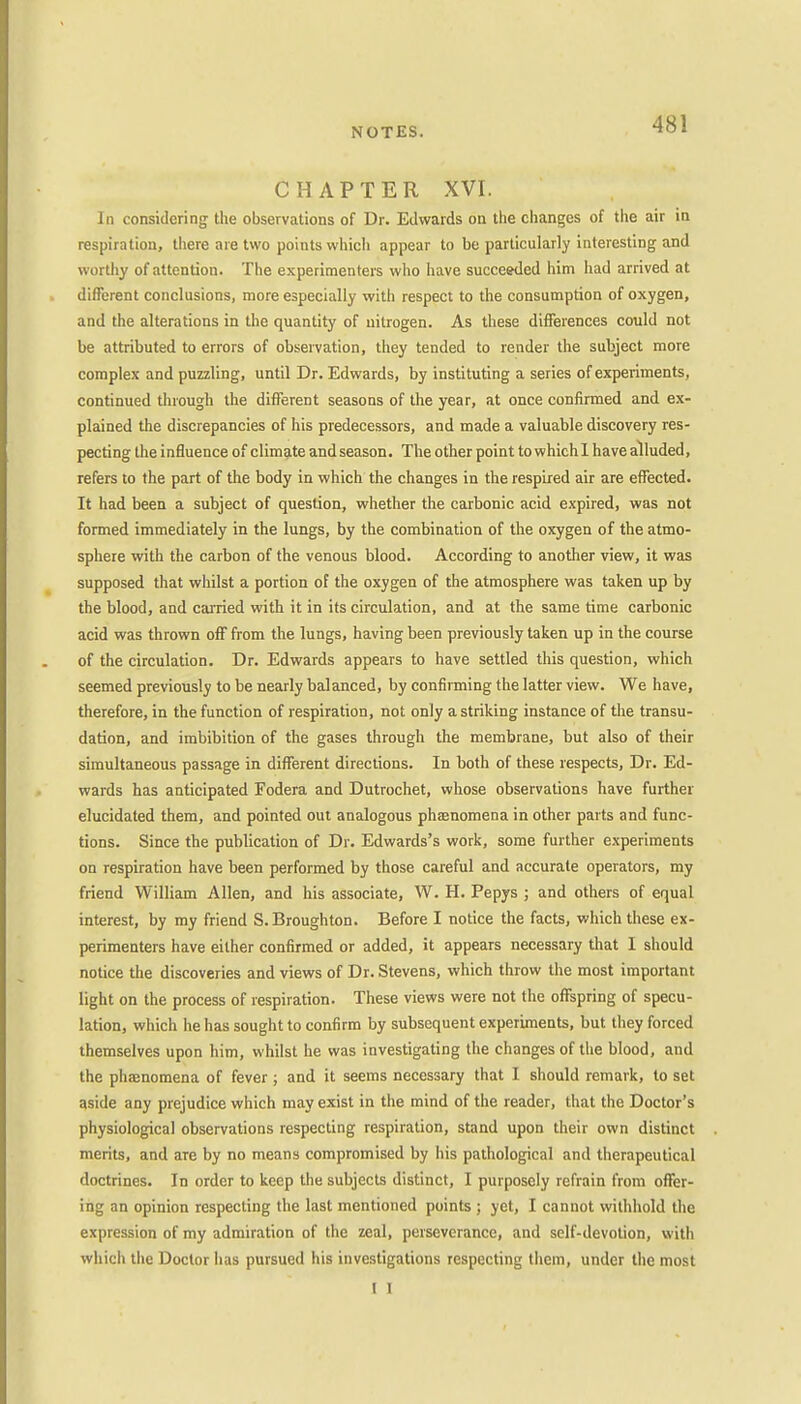 CHAPTER XVI. In considering the observations of Dr. Edwards on the changes of the air in respiration, there are two points which appear to be particularly interesting and w orthy of attention. The experimenters who have succeeded him had arrived at different conclusions, more especially with respect to the consumption of oxygen, and the alterations in the quantity of nitrogen. As these differences could not be attributed to errors of observation, they tended to render the subject more complex and puzzling, until Dr. Edwards, by instituting a series of experiments, continued through the different seasons of the year, at once confirmed and ex- plained the discrepancies of his predecessors, and made a valuable discovery res- pecting the influence of climate and season. The other point to which 1 have alluded, refers to the part of the body in which the changes in the respired air are effected. It had been a subject of question, whether the carbonic acid expired, was not formed immediately in the lungs, by the combination of the oxygen of the atmo- sphere with the carbon of the venous blood. According to another view, it was supposed that whilst a portion of the oxygen of the atmosphere was taken up by the blood, and carried with it in its circulation, and at the same time carbonic acid was thrown off from the lungs, having been previously taken up in the course of the circulation. Dr. Edwards appears to have settled this question, which seemed previously to be nearly balanced, by confirming the latter view. We have, therefore, in the function of respiration, not only a striking instance of the transu- dation, and imbibition of the gases through the membrane, but also of their simultaneous passage in different directions. In both of these respects, Dr. Ed- wards has anticipated Fodera and Dutrochet, whose observations have further elucidated them, and pointed out analogous phenomena in other parts and func- tions. Since the publication of Dr. Edwards's work, some further experiments on respiration have been performed by those careful and accurate operators, my friend William Allen, and his associate, W. H. Pepys ; and others of equal interest, by my friend S.Broughton. Before I notice the facts, which these ex- perimenters have either confirmed or added, it appears necessary that I should notice the discoveries and views of Dr. Stevens, which throw the most important light on the process of respiration. These views were not the offspring of specu- lation, which he has sought to confirm by subsequent experiments, but they forced themselves upon him, whilst he was investigating the changes of the blood, and the phenomena of fever ; and it seems necessary that I should remark, to set aside any prejudice which may exist in the mind of the reader, that the Doctor's physiological observations respecting respiration, stand upon their own distinct merits, and are by no means compromised by his pathological and therapeutical doctrines. In order to keep the subjects distinct, I purposely refrain from offer- ing an opinion respecting the last mentioned points ; yet, I cannot withhold the expression of my admiration of the zeal, perseverance, and self-devotion, with which the Doctor has pursued his investigations respecting them, under the most ( I