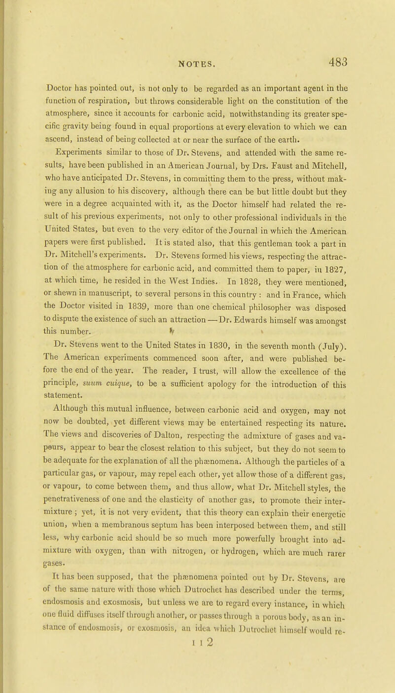 Doctor has pointed out, is not only to be regarded as an important agent in the function of respiration, but throws considerable light on the constitution of the atmosphere, since it accounts for carbonic acid, notwithstanding its greater spe- cific gravity being found in equal proportions at every elevation to which we can ascend, instead of being collected at or near the surface of the earth. Experiments similar to those of Dr. Stevens, and attended with the same re- sults, have been published in an American Journal, by Drs. Faust and Mitchell, who have anticipated Dr. Stevens, in committing them to the press, without mak- ing any allusion to his discovery, although there can be but little doubt but they were in a degree acquainted with it, as the Doctor himself had related the re- sult of his previous experiments, not only to other professional individuals in the United States, but even to the very editor of the Journal in which the American papers were first published. It is stated also, that this gentleman took a part in Dr. Mitchell's experiments. Dr. Stevens formed his views, respecting the attrac- tion of the atmosphere for carbonic acid, and committed them to paper, in 1827, at which time, he resided in the West Indies. In 1828, they were mentioned, or shewn in manuscript, to several persons in this country : and in France, which the Doctor visited in 1839, more than one chemical philosopher was disposed to dispute the existence of such an attraction —Dr. Edwards himself was amongst this number. V Dr. Stevens went to the United States in 1830, in the seventh month (July). The American experiments commenced soon after, and were published be- fore the end of the year. The reader, I trust, will allow the excellence of the principle, swum cuique, to be a sufficient apology for the introduction of this statement. Although this mutual influence, between carbonic acid and oxygen, may not now be doubted, yet different views may be entertained respecting its nature. The views and discoveries of Dalton, respecting the admixture of gases and va- peurs, appear to bear the closest relation to this subject, but they do not seem to be adequate for the explanation of all the phajnomena. Although the particles of a particular gas, or vapour, may repel each other, yet allow those of a different gas, or vapour, to come between them, and thus allow, what Dr. Mitchell styles, the penetrativeness of one and the elasticity of another gas, to promote their inter- mixture ; yet, it is not very evident, that this theory can explain their energetic union, when a membranous septum has been interposed between them, and still less, why carbonic acid should be so much more powerfully brought into ad- mixture with oxygen, than with nitrogen, or hydrogen, which are much rarer gases. It has been supposed, that the phajnomena pointed out by Dr. Stevens, are of the same nature with those which Dutrochet has described under the terms, endosmosis and exosmosis, but unless we are to regard every instance, in which one fluid diffuses itself through another, or passes through a porous body, as an in- stance of endosmosis, or exosmosis, an idea which Dutrochet himself would rc- l 1 2