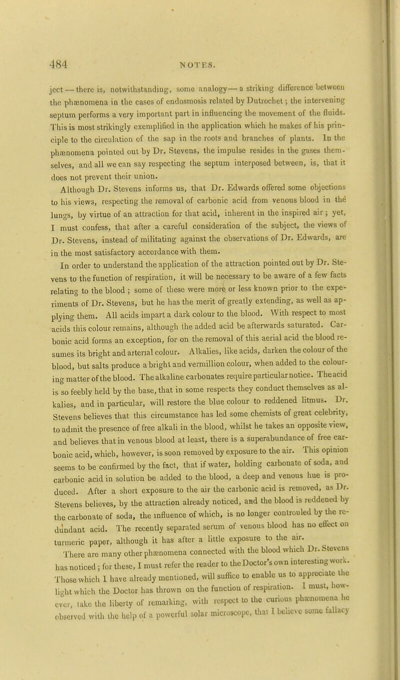 ject — there is, notwithstanding, some analogy—a striking difference between the phasnomena in the cases of endosmosis related by Dutrochet; the intervening septum performs a very important part in influencing the movement of the fluids. This is most strikingly exemplified in the application which he makes of his prin- ciple to the circulation of the sap in the roots and branches of plants. In the phenomena pointed out by Dr. Stevens, the impulse resides in the gases them- selves, and all we can say respecting the septum interposed between, is, that it does not prevent their union. Although Dr. Stevens informs us, that Dr. Edwards offered some objections to his views, respecting the removal of carbonic acid from venous blood in the lungs, by virtue of an attraction for that acid, inherent in the inspired air; yet, I must confess, that after a careful consideration of the subject, the views of Dr. Stevens, instead of militating against the observations of Dr. Edwards, are in the most satisfactory accordance with them. In order to understand the application of the attraction pointed out by Dr. Ste- vens to the function of respiration, it will be necessary to be aware of a few facts relating to the blood ; some of these were more or less known prior to the expe- riments of Dr. Stevens, but he has the merit of greatly extending, as well as ap- plying them. All acids impart a dark colour to the blood. With respect to most acids this colour remains, although the added acid be afterwards saturated. Car- bonic acid forms an exception, for on the removal of this aerial acid the blood re- sumes its bright and arterial colour. Alkalies, like acids, darken the colour of the blood, but salts produce a bright and vermillion colour, when added to the colour- ing matter of the blood. The alkaline carbonates require particular notice. Theacid is so feebly held by the base, that in some respects they conduct themselves as al- kalies, and in particular, will restore the blue colour to reddened litmus. Dr. Stevens believes that this circumstance has led some chemists of great celebrity, to admit the presence of free alkali in the blood, whilst he takes an opposite view, and believes that in venous blood at least, there is a superabundance of free car- bonic acid, which, however, is soon removed by exposure to die air. This opinion seems to be confirmed by the fact, that if water, holding carbonate of soda, and carbonic acid in solution be added to the blood, a deep and venous hue is pro- duced. After a short exposure to the air the carbonic acid is removed, as Dr. Stevens believes, by the attraction already noticed, and the blood is reddened by the carbonate of soda, the influence of which, is no longer controuled by the re- dundant acid. The recently separated serum of venous blood has no effect on turmeric paper, although it has after a little exposure to the air. There are many other phenomena connected with the blood which Dr. Stevens has noticed; for these, I must refer the reader to the Doctor's own interest.ng work. Those which 1 have already mentioned, will suffice to enable us to apprec.ate the light which the Doctor has thrown on the function of respiration. 1 must, how- ever, take the liberty of remarking, with respect to the curious phenomena he observed with the help of a powerful solar microscope, that 1 beheve some fallacy