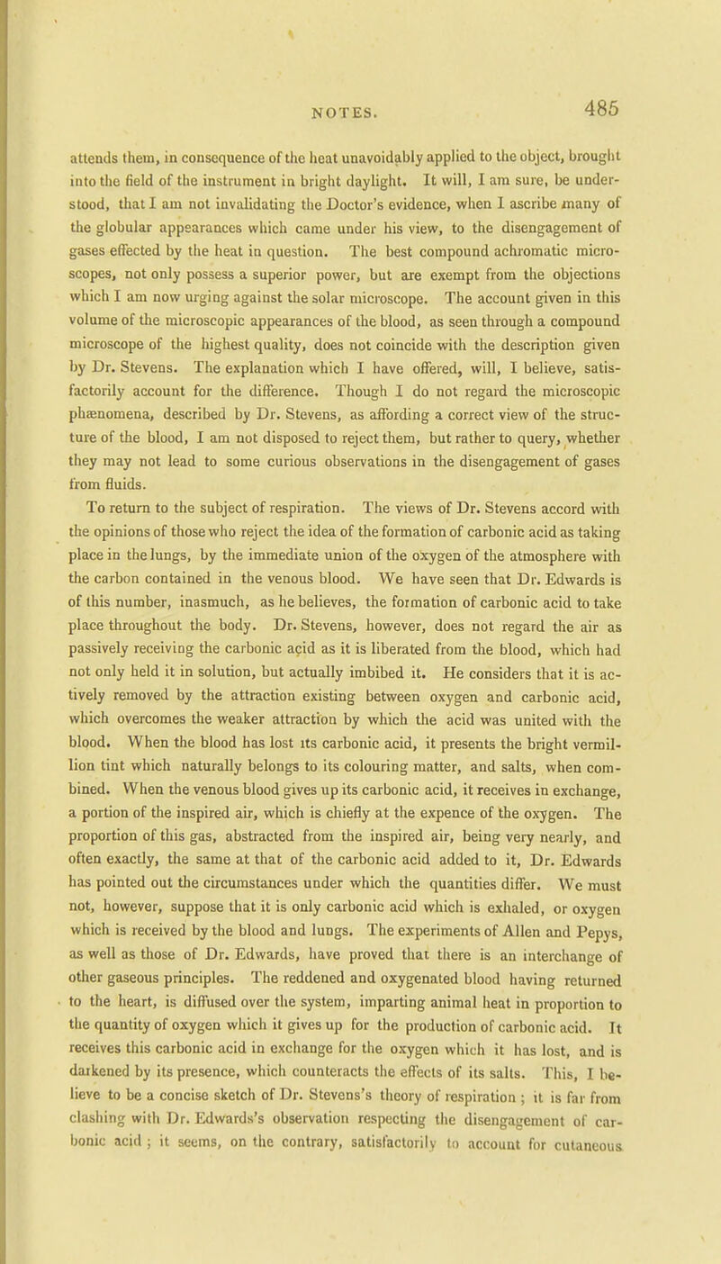 attends them, in consequence of the heat unavoidably applied to the object, brought into the field of the instrument in bright daylight. It will, I am sure, be under- stood, that I am not invalidating the Doctor's evidence, when 1 ascribe many of the globular appearances which came under his view, to the disengagement of gases effected by the heat in question. The best compound achromatic micro- scopes, not only possess a superior power, but are exempt from the objections which I am now urging against the solar microscope. The account given in this volume of the microscopic appearances of the blood, as seen through a compound microscope of the highest quality, does not coincide with the description given by Dr. Stevens. The explanation which I have offered, will, I believe, satis- factorily account for the difference. Though I do not regard the microscopic phenomena, described by Dr. Stevens, as affording a correct view of the struc- ture of the blood, I am not disposed to reject them, but rather to query, whether they may not lead to some curious observations in the disengagement of gases from fluids. To return to the subject of respiration. The views of Dr. Stevens accord with the opinions of those who reject the idea of the formation of carbonic acid as taking place in the lungs, by the immediate union of the oxygen of the atmosphere with the carbon contained in the venous blood. We have seen that Dr. Edwards is of this number, inasmuch, as he believes, the formation of carbonic acid to take place throughout the body. Dr. Stevens, however, does not regard the air as passively receiving the carbonic acid as it is liberated from the blood, which had not only held it in solution, but actually imbibed it. He considers that it is ac- tively removed by the attraction existing between oxygen and carbonic acid, which overcomes the weaker attraction by which the acid was united with the blood. When the blood has lost its carbonic acid, it presents the bright Vermil- lion tint which naturally belongs to its colouring matter, and salts, when com- bined. When the venous blood gives up its carbonic acid, it receives in exchange, a portion of the inspired air, which is chiefly at the expence of the oxygen. The proportion of this gas, abstracted from the inspired air, being very nearly, and often exactly, the same at that of the carbonic acid added to it, Dr. Edwards has pointed out the circumstances under which the quantities differ. We must not, however, suppose that it is only carbonic acid which is exhaled, or oxygen which is received by the blood and lungs. The experiments of Allen and Pepys, as well as those of Dr. Edwards, have proved that there is an interchange of other gaseous principles. The reddened and oxygenated blood having returned to the heart, is diffused over the system, imparting animal heat in proportion to the quantity of oxygen which it gives up for the production of carbonic acid. It receives this carbonic acid in exchange for the oxygen which it has lost, and is darkened by its presence, which counteracts the effects of its salts. This, I be- lieve to be a concise sketch of Dr. Stevens's theory of respiration ; it is far from clashing with Dr. Edwards's observation respecting the disengagement of car- bonic acid ; it seems, on the contrary, satisfactorily to account for cutaneous