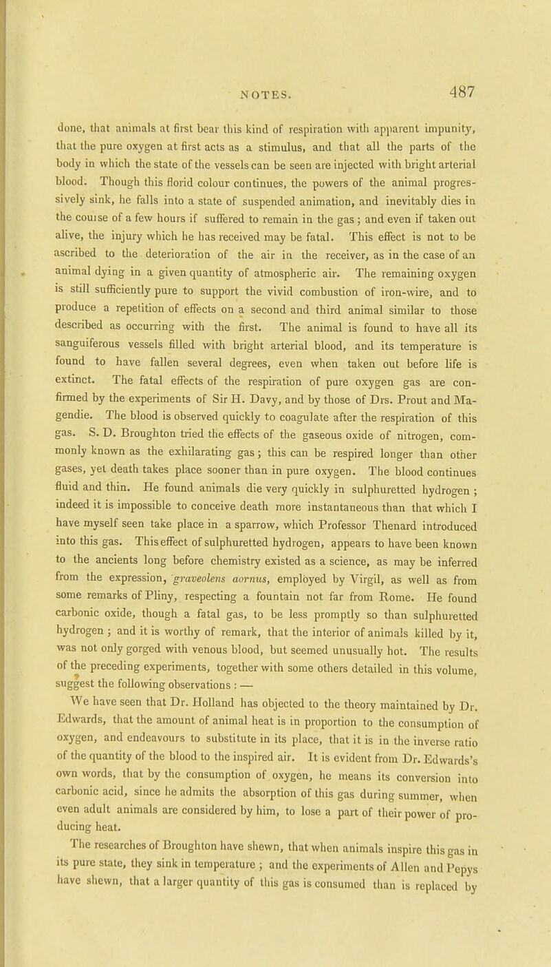 done, that animals at first bear this kind of respiration with apparent impunity, that the pure oxygen at first acts as a stimulus, and that all the parts of the body in which the state of the vessels can be seen are injected with bright arterial blood. Though this florid colour continues, the powers of the animal progres- sively sink, he falls into a state of suspended animation, and inevitably dies in the couise of a few hours if suffered to remain in the gas ; and even if taken out alive, the injury which he has received may be fatal. This effect is not to be ascribed to the deterioration of the air in the receiver, as in the case of an animal dying in a given quantity of atmospheric air. The remaining oxygen is still sufficiently pure to support the vivid combustion of iron-wire, and to produce a repetition of effects on a second and third animal similar to those described as occurring with the first. The animal is found to have all its sanguiferous vessels filled with bright arterial blood, and its temperature is found to have fallen several degrees, even when taken out before life is extinct. The fatal effects of the respiration of pure oxygen gas are con- firmed by the experiments of Sir H. Davy, and by those of Drs. Prout and Ma- gendie. The blood is observed quickly to coagulate after the respiration of this gas. S. D. Broughton tried the effects of the gaseous oxide of nitrogen, com- monly known as the exhilarating gas; this can be respired longer than other gases, yet death takes place sooner than in pure oxygen. The blood continues fluid and thin. He found animals die very quickly in sulphuretted hydrogen ; indeed it is impossible to conceive death more instantaneous than that which I have myself seen take place in a sparrow, which Professor Thenard introduced into this gas. This effect of sulphuretted hydrogen, appears to have been known to the ancients long before chemistry existed as a science, as may be inferred from the expression, graveolens aornas, employed by Virgil, as well as from some remarks of Pliny, respecting a fountain not far from Rome. He found carbonic oxide, though a fatal gas, to be less promptly so than sulphuretted hydrogen ; and it is worthy of remark, that the interior of animals killed by it, was not only gorged with venous blood, but seemed unusually hot. The results of the preceding experiments, together with some others detailed in this volume, suggest the following observations : — We have seen that Dr. Holland has objected to the theory maintained by Dr. Edwards, that the amount of animal heat is in proportion to the consumption of oxygen, and endeavours to substitute in its place, that it is in the inverse ratio of the quantity of the blood to the inspired air. It is evident from Dr. Edwards's own words, that by the consumption of oxygen, he means its conversion into carbonic acid, since he admits the absorption of this gas during summer, when even adult animals are considered by him, to lose a part of their power of pro- ducing heat. The researches of Broughton have shewn, that when animals inspire this gas in its pure state, they sink in temperature ; and the experiments of Allen and Pepys have shewn, that a larger quantity of this gas is consumed than is replaced by