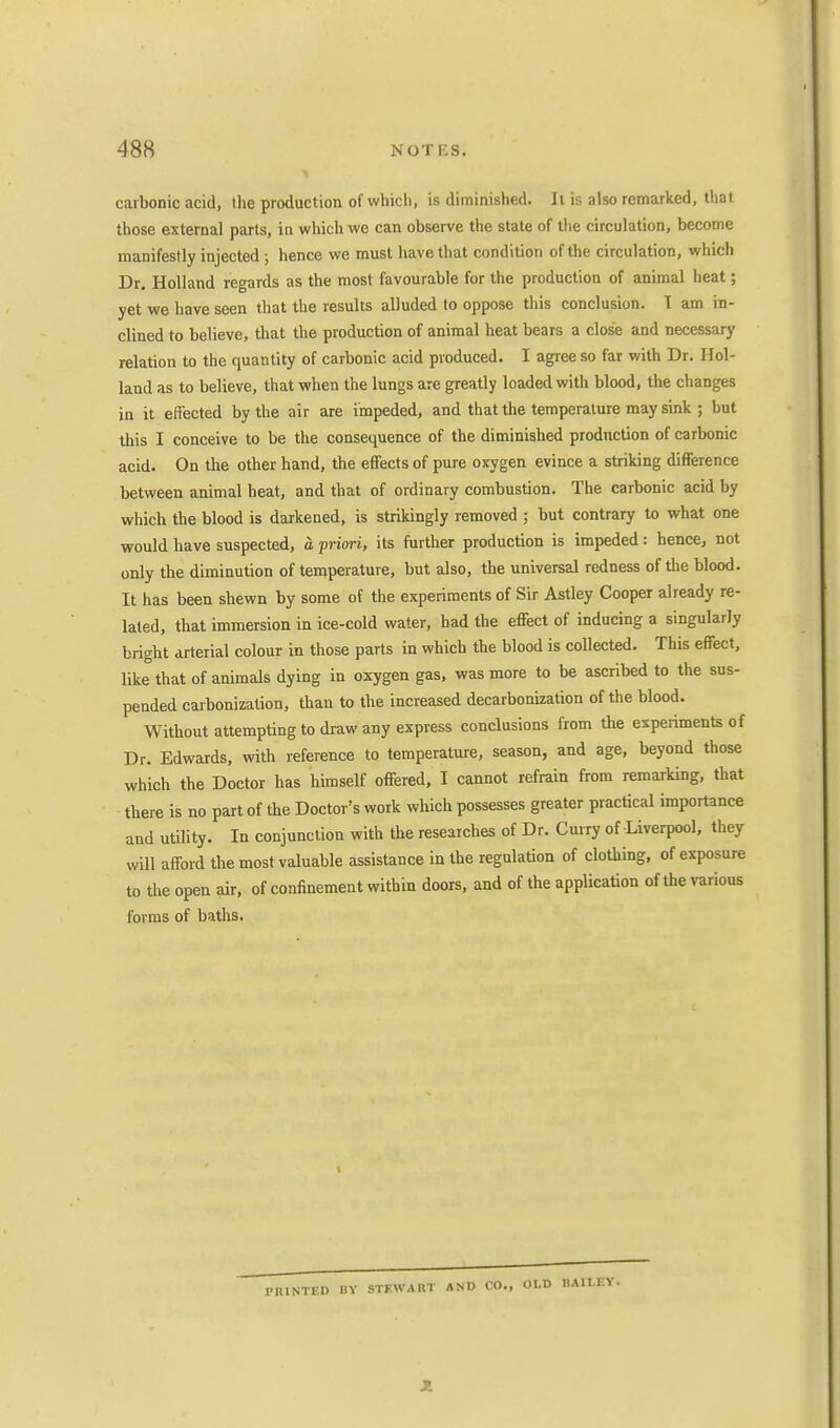 carbonic acid, the production of which, is diminished. It is also remarked, that those external parts, in which we can observe the state of the circulation, become manifestly injected ; hence we must have that condition of the circulation, which Dr. Holland regards as the most favourable for the production of animal heat; yet we have seen that the results alluded to oppose this conclusion. I am in- clined to believe, that the production of animal heat bears a close and necessary relation to the quantity of carbonic acid produced. I agree so far with Dr. Hol- land as to believe, that when the lungs are greatly loaded with blood, the changes in it effected by the air are impeded, and that the temperature may sink ; but this I conceive to be the consequence of the diminished production of carbonic acid. On the other hand, the effects of pure oxygen evince a striking difference between animal heat, and that of ordinary combustion. The carbonic acid by which the blood is darkened, is strikingly removed ; but contrary to what one would have suspected, a priori, its further production is impeded: hence, not only the diminution of temperature, but also, the universal redness of the blood. It has been shewn by some of the experiments of Sir Astley Cooper already re- lated, that immersion in ice-cold water, had the effect of inducing a singularly bright arterial colour in those parts in which the blood is collected. This effect, like that of animals dying in oxygen gas, was more to be ascribed to the sus- pended carbonization, than to the increased decarbonization of the blood. Without attempting to draw any express conclusions from the experiments of Dr. Edwards, with reference to temperature, season, and age, beyond those which the Doctor has himself offered, I cannot refrain from remarking, that there is no part of the Doctor's work which possesses greater practical importance and utility. In conjunction with the researches of Dr. Curry of Liverpool, they will afford the most valuable assistance in the regulation of clothing, of exposure to the open air, of confinement within doors, and of the application of the various forms of baths. PRINTED BY STF.WART AND CO., OLD DAILEY.