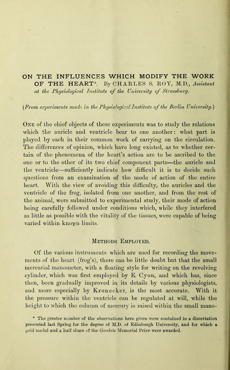 OF THE HEART*. By CHARLES S. ROY, M.D., Assistant at the Physiological Institute of the University of Strasshurg. (From experiments made in the Physiological Institute of the Berlin University.) One of the chief objects of these experiments was to study the relations which the auricle and ventricle bear to one another: what part is played by each in their common work of carrying on the circulation. The differences of opinion, w'hich have long existed, as to whether cer- tain of the phenomena of the heart’s action are to be ascribed to the one or to the other of its two chief component parts—the auricle and the ventricle—sufficiently indicate how difficult it is to decide such questions from an examination of the mode of action of the entire heart. With the view of avoiding this difficulty, the auricles and the ventricle of the frog, isolated from one another, and from the rest of the animal, were submitted to experimental study, their mode of action being carefully followed under conditions which, while they interfered as little as possible with the vitality of the tissues, were capable of being varied within kno\yn limits. Methods Employed. Of the various instruments which are used for recording the move- ments of the heart (frog’s), there can be little doubt but that the small mercurial manometer, with a floating style for writing on the revolving- cylinder, which was first employed by E. Cyon, and which has, since then, been gradually improved in its details by various physiologists, and more especially by Kronecker, is the most accurate. With it the pressure within the ventricle can be regulated at will, while the height to which the column of mercury is raised within the small mano- * The greater number of the observations here given were contained in a dissertation presented last Spring for the degree of M.D. of Edinburgh University, and for which a gold medal and a half share of the Goodsir Memorial Prize were awarded.