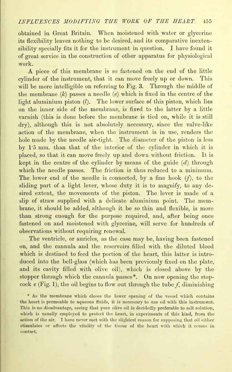 obtained in Great Britain. When moistened with water or glycerine its flexibility leaves nothing to be desired, and its comparative inexten- sibility specially fits it for the instrument in question. I have found it of great service in the construction of other apparatus for physiological work. A piece of this membrane is so fastened on the end of the little cylinder of the instrument, that it can move freely up or down. This will be more intelligible on referring to Fig. 3. Through the middle of the membrane (k) passes a needle (e) which is fixed in the centre of the light aluminium piston (l). The lower surface of this piston, which lies on the inner side of the membrane, is fixed to the latter by a little varnish (this is done before the membrane is tied on, while it is still dry), although this is not absolutely necessary, since the valve-like action of the membrane, when the instrument is in use, renders the hole made by the needle air-tight. The diameter of the piston is less by T5 mm. than that of the interior of the cylinder in which it is placed, so that it can move freely up and down without friction. It is kept in the centre of the cylinder by means of the guide (d) through which the needle passes. The friction is thus reduced to a minimum. The lower end of the needle is connected, by a fine hook (/), to the sliding part of a light lever, whose duty it is to magnify, to any de- sired extent, the movements of the piston. The lever is made of a slip of straw supplied with a delicate aluminium point. The mem- brane, it should be added, although it be so thin and flexible, is more than strong enough for the purpose required, and, after being once fastened on and moistened with glycerine, will serve for hundreds of observations without requiring renewal. The ventricle, or auricles, as the case may be, having been fastened on, and the cannula and the reservoirs filled with the diluted blood which is destined to feed the portion of the heart, this latter is intro- duced into the bell-glass (which has been previously fixed on the plate, and its cavity filled with olive oil), which is closed above by the stopper through which the cannula passes*. On now opening the stop- cock e (Fig. 1), the oil begins to flow out through the tube f diminishing * As the membrane which closes the lower opening of the vessel which contains the heart is permeable to aqueous fluids, it is necessary to use oil with this instrument. This is no disadvantage, seeing that pure olive oil is decidedly preferable to salt solution, which is usually employed to protect the heart, in experiments of this kind, from the action of the air. I have never met with the slightest reason for supposing that oil either stimulates or affects the vitality of the tissue of the heart with which it comes in contact.