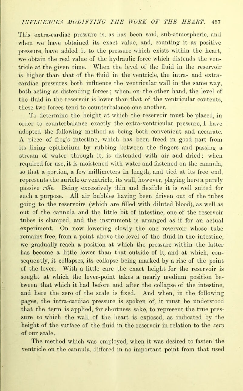 This extra-cardiac pressure is, as lias been said, sub-atmospheric, and when we have obtained its exact value, and, counting it as positive pressure, have added it to the pressure which exists within the heart, we obtain the real value of the hydraulic force which distends the ven- tricle at the given time. When the level of the fluid in the reservoir is higher than that of the fluid in the ventricle, the intra- and extra- cardiac pressures both influence the ventricular wall in the same way, both acting as distending forces; when, on the other hand, the level of the fluid in the reservoir is lower than that of the ventricular contents, these two forces tend to counterbalance one another. To determine the height at which the reservoir must be placed, in order to counterbalance exactly the extra-ventricular pressure, I have adopted the following method as being both convenient and accurate. A piece of frog’s intestine, which has been freed in good part from its lining epithelium by rubbing between the fingers and passing a stream of water through it, is distended with air and dried: when required for use, it is moistened with water and fastened on the cannula, so that a portion, a few millimeters in length, and tied at its free end, represents the auricle or ventricle, its wall, however, playing here a purely passive role. Being excessively thin and flexible it is well suited for such a purpose. All air bubbles having been driven out of the tubes going to the reservoirs (which are filled with diluted blood), as w’ell as out of the cannula and the little bit of intestine, one of the reservoir tubes is clamped, and the instrument is arranged as if for an actual experiment. On now lowering slowly the one reservoir whose tube remains free, from a point above the level of the fluid in the intestine, we gradually reach a position at which the pressure wdthin the latter has become a little lower than that outside of it, and at which, con- sequently, it collapses, its collapse being marked by a rise of the point of the lever. With a little care the exact height for the reservoir is sought at which the lever-point takes a nearly medium position be- tween that which it bad before and after the collapse of the intestine, and here the zero of the scale is fixed. And when, in the following pages, the intra-cardiac pressure is spoken of, it must be understood that the term is applied, for shortness sake, to represent the true pres- sure to which the wall of the heart is exposed, as indicated by the height of the surface of the fluid in the reservoir in relation to the zero of our scale. The method which was employed, when it was desired to fasten the ventricle on the cannula, differed in no important point from that used