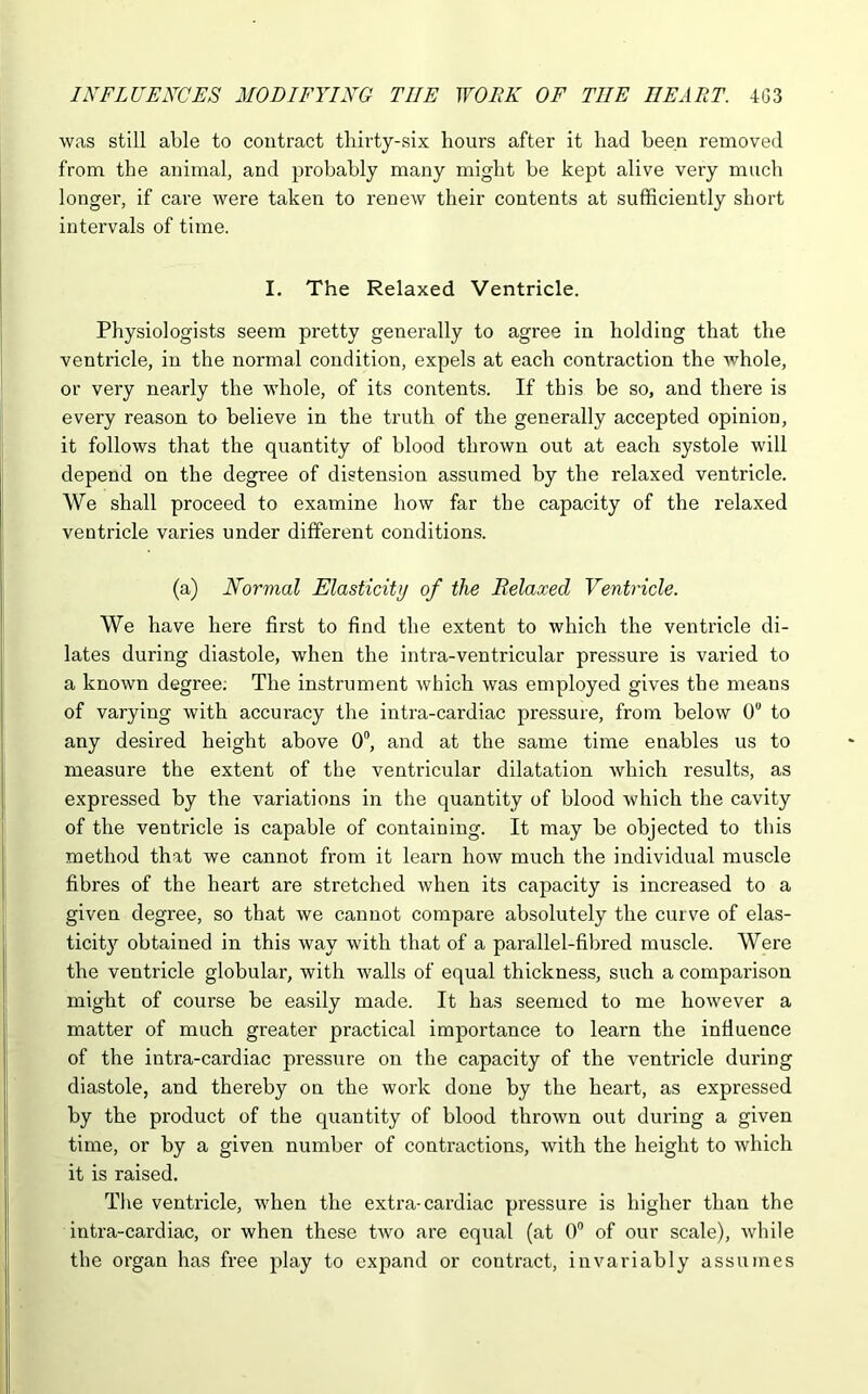 was still able to contract thirty-six hours after it had been removed from the animal, and probably many might be kept alive very much longer, if care were taken to renew their contents at sufficiently short intervals of time. I. The Relaxed Ventricle. Physiologists seem pretty generally to agree in holding that the ventricle, in the normal condition, expels at each contraction the whole, or very nearly the whole, of its contents. If this be so, and there is every reason to believe in the truth of the generally accepted opinion, it follows that the quantity of blood thrown out at each systole will depend on the degree of distension assumed by the relaxed ventricle. We shall proceed to examine how far the capacity of the relaxed ventricle varies under different conditions. (a) Normal Elasticity of the Relaxed Ventricle. We have here first to find the extent to which the ventricle di- lates during diastole, when the intra-ventricular pressure is varied to a known degree; The instrument which was employed gives the means of varying with accuracy the intra-cardiac pressure, from below 0° to any desired height above 0°, and at the same time enables us to measure the extent of the ventricular dilatation which results, as expressed by the variations in the quantity of blood which the cavity of the ventricle is capable of containing. It may be objected to this method that we cannot from it learn how much the individual muscle fibres of the heart are stretched when its capacity is increased to a given degree, so that we cannot compare absolutely the curve of elas- ticity obtained in this way with that of a parallel-fibred muscle. Were the ventricle globular, with walls of equal thickness, such a comparison might of course be easily made. It has seemed to me however a matter of much greater practical importance to learn the influence of the intra-cardiac pressure on the capacity of the ventricle during diastole, and thereby on the work done by the heart, as expressed by the product of the quantity of blood thrown out during a given time, or by a given number of contractions, with the height to which it is raised. The ventricle, when the extra-cardiac pressure is higher than the intra-cardiac, or when these two are equal (at 0° of our scale), while the organ has free play to expand or contract, invariably assumes