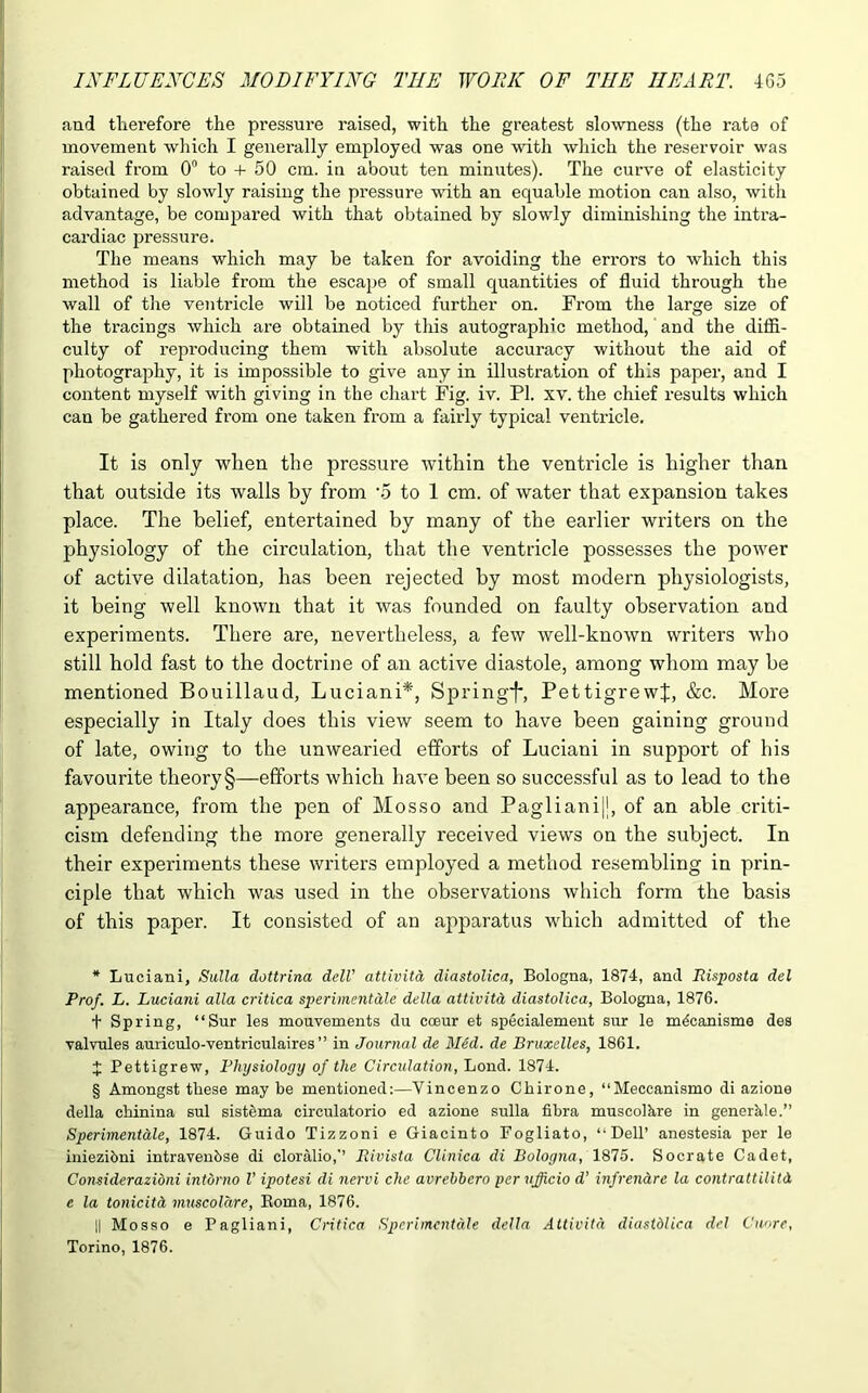 and therefore the pressure raised, with the greatest slowness (the rate of movement which I generally employed was one with which the reservoir was raised from 0° to + 50 cm. in about ten minutes). The curve of elasticity obtained by slowly raising the pressure with an equable motion can also, with advantage, be compared with that obtained by slowly diminishing the intra- cardiac pressure. The means which may be taken for avoiding the errors to which this method is liable from the escape of small quantities of fluid through the wall of the ventricle will be noticed further on. From the large size of the tracings which are obtained by this autographic method, and the diffi- culty of reproducing them with absolute accuracy without the aid of photography, it is impossible to give any in illustration of this paper, and I content myself with giving in the chart Fig. iv. PI. xv. the chief results which can be gathered from one taken from a fairly typical ventricle. It is only when the pressure within the ventricle is higher than that outside its walls by from -5 to 1 cm. of water that expansion takes place. The belief, entertained by many of the earlier writers on the physiology of the circulation, that the ventricle possesses the power of active dilatation, has been rejected by most modern physiologists, it being well known that it was founded on faulty observation and experiments. There are, nevertheless, a few well-known writers who still hold fast to the doctrine of an active diastole, among whom may he mentioned Bouillaud, Luciani* * * §, Spring^*, PettigrewJ, &c. More especially in Italy does this view seem to have been gaining ground of late, owing to the unwearied efforts of Luciani in support of his favourite theory §—efforts which have been so successful as to lead to the appearance, from the pen of Mosso and Paglianij], of an able criti- cism defending the more generally l'eceived views on the subject. In their experiments these writers employed a method resembling in prin- ciple that which was used in the observations which form the basis of this paper. It consisted of an apparatus which admitted of the * Luciani, Sulla dottrina dell’ attivita diastolica, Bologna, 1874, and Risposta del Prof. L. Luciani alia critica sperimentale della attivitd diastolica, Bologna, 1876. t Spring, “Sur les mouvements du coeur et specialement sur le m4canisme des valvules auriculo-ventriculaires ” in Journal de Med. de Bruxelles, 1861. J Pettigrew, Physiology of the Circulation, Lond. 1874. § Amongst these maybe mentioned:—Vincenzo Chirone, “Meccanismo di azione della chinina sul sistema circulatorio ed azione sulla fibra muscolhre in generkle.” Sperimentale, 1874. Guido Tizzoni e Giacinto Fogliato, ‘'Dell’ anestesia per le iniezibni intravenbse di cloralio,’’ Rivista Clinica di Bologna, 1875. Socrate Cadet, Considerazidni intbrno V ipotesi di nervi che avrebbero per iifficio d’ infrenare la contrattilitd, e la tonicitci muscolare, Roma, 1876. || Mosso e Pagliani, Critica Sperimentale della Attivita diastblica del Cuore, Torino, 1876.