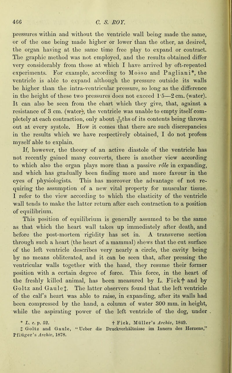 pressures within and without the ventricle wall being made the same, or of the one being made higher or lower than the other, as desired, the organ having at the same time free pla}’ to expand or contract. The graphic method was not employed, and the results obtained differ very considerably from those at which I have arrived by oft-repeated experiments. For example, according to Mosso and Pagliani*, the ventricle is able to expand although the pressure outside its walls be higher than the intra-ventricular pressure, so long as the difference in the height of these two pressures does not exceed T5—2 cm. (water). It can also be seen from the chart which they give, that, against a resistance of 3 cm. (water)-, the ventricle was unable to empty itself com- pletely at each contraction, only about T7oths °f its contents being thrown out at every systole. How it comes that there are such discrepancies in the results which we have respectively obtained, I do not profess myself able to explain. If, however, the theory of an active diastole of the ventricle has not recently gained many converts, there is another view according to which also the organ plays more than a passive role in expanding, and which has gradually been finding more and more favour in the eyes of physiologists. This has moreover the advantage of not re- quiring the assumption of a new vital property for muscular tissue. I refer to the view according to which the elasticity of the ventricle wall tends to make the latter return after each contraction to a position of equilibrium. This position of equilibrium is generally assumed to be the same as that which the heart wall takes up immediately after death, and before the post-mortem rigidity has set in. A transverse section through such a heart (the heart of a mammal) shews that the cut surface of the left ventricle describes very nearly a circle, the cavity being by no means obliterated, and it can be seen that, after pressing the ventricular walls together with the hand, they resume their former position with a certain degree of force. This force, in the heart of the freshly killed animal, has been measured by L. Fick-f* and by Goltz and GauleJ. The latter observers found that the left ventricle of the calf’s heart was able to raise, in expanding, after its walls had been compressed by the hand, a column of water 300 mm. in height, while the aspirating power of the left ventricle of the dog, under * L. c. p. 52. f Pick, Muller’s Arcliiv, 1849. t Goltz and Gaule, “ Ueber die Druckverlialtnisse im Innern des Herzens,” Pfliiger’s Arcliiv, 1878.