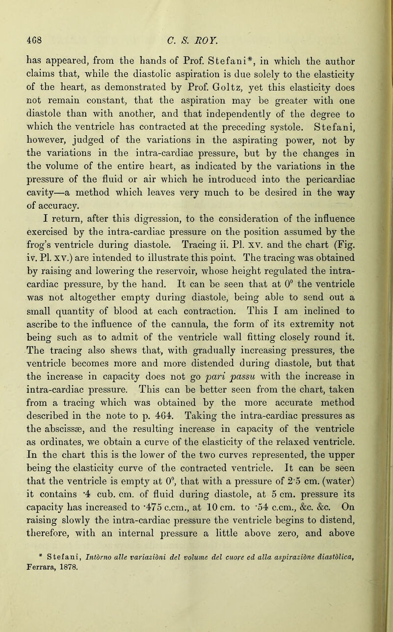 has appeared, from the hands of Prof. Stefani*, in which the author claims that, while the diastolic aspiration is due solely to the elasticity of the heart, as demonstrated by Prof. Goltz, yet this elasticity does not remain constant, that the aspiration may be greater with one diastole than with another, and that independently of the degree to which the ventricle has contracted at the preceding systole. Stefani, however, judged of the variations in the aspirating power, not by the variations in the intra-cardiac pressure, but by the changes in the volume of the entire heart, as indicated by the variations in the pressure of the fluid or air which he introduced into the pericardiac cavity—a method which leaves very much to be desired in the way of accuracy. I return, after this digression, to the consideration of the influence exercised by the intra-cardiac pressure on the position assumed by the frog’s ventricle during diastole. Tracing ii. PI. xv. and the chart (Fig. iv. PI. xv.) are intended to illustrate this point. The tracing was obtained by raising and lowering the reservoir, whose height regulated the intra- cardiac pressure, by the hand. It can be seen that at 0° the ventricle was not altogether empty during diastole, being able to send out a small quantity of blood at each contraction. This I am inclined to ascribe to the influence of the cannula, the form of its extremity not being such as to admit of the ventricle wall fitting closely round it. The tracing also shews that, with gradually increasing pressures, the ventricle becomes more and more distended during diastole, but that the increase in capacity does not go pari passu with the increase in intra-cardiac pressure. This can be better seen from the chart, taken from a tracing which was obtained by the more accurate method described in the note to p. 404. Taking the intra-cardiac pressures as the abscissae, and the resulting increase in capacity of the ventricle as ordinates, we obtain a curve of the elasticity of the relaxed ventricle. In the chart this is the lower of the two curves represented, the upper being the elasticity curve of the contracted ventricle. It can be seen that the ventricle is empty at 0°, that with a pressure of 2 5 cm. (water) it contains -4 cub. cm. of fluid during diastole, at 5 cm. pressure its capacity has increased to 475 c.cm., at 10 cm. to -54 c.cm., &c. &c. On raising slowly the intra-cardiac pressure the ventricle begins to distend, therefore, with an internal pressure a little above zero, and above * Stefani, Intorno aUe variazibni del volume del cuore ed alia aspirazibne diastolica, Ferrara, 1878.