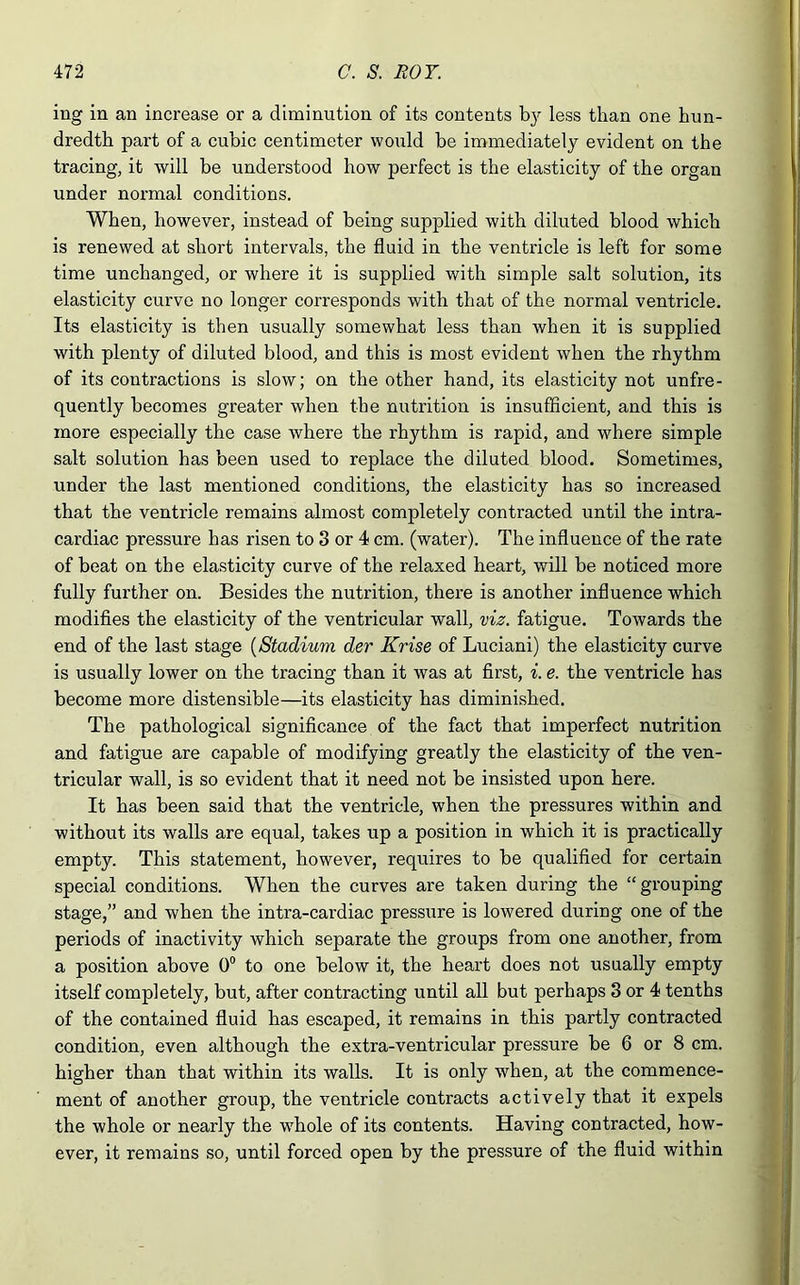 ing in an increase or a diminution of its contents b}7 less than one hun- dredth part of a cubic centimeter would be immediately evident on the tracing, it will be understood how perfect is the elasticity of the organ under normal conditions. When, however, instead of being supplied with diluted blood which is renewed at short intervals, the fluid in the ventricle is left for some time unchanged, or where it is supplied with simple salt solution, its elasticity curve no longer corresponds with that of the normal ventricle. Its elasticity is then usually somewhat less than when it is supplied with plenty of diluted blood, and this is most evident when the rhythm of its contractions is slow; on the other hand, its elasticity not unfre- quently becomes greater when the nutrition is insufficient, and this is more especially the case where the rhythm is rapid, and where simple salt solution has been used to replace the diluted blood. Sometimes, under the last mentioned conditions, the elasticity has so increased that the ventricle remains almost completely contracted until the intra- cardiac pressure has risen to 3 or 4 cm. (water). The influence of the rate of beat on the elasticity curve of the relaxed heart, will be noticed more fully further on. Besides the nutrition, there is another influence which modifies the elasticity of the ventricular wall, viz. fatigue. Towards the end of the last stage (Stadium dev Krise of Luciani) the elasticity curve is usually lower on the tracing than it was at first, i. e. the ventricle has become more distensible—its elasticity has diminished. The pathological significance of the fact that imperfect nutrition and fatigue are capable of modifying greatly the elasticity of the ven- tricular wall, is so evident that it need not be insisted upon here. It has been said that the ventricle, when the pressures within and without its walls are equal, takes up a position in which it is practically empty. This statement, however, requires to be qualified for certain special conditions. When the curves are taken during the “grouping stage,” and when the intra-cardiac pressure is lowered during one of the periods of inactivity which separate the groups from one another, from a position above 0° to one below it, the heart does not usually empty itself completely, but, after contracting until all but perhaps 3 or 4 tenths of the contained fluid has escaped, it remains in this partly contracted condition, even although the extra-ventricular pressure be 6 or 8 cm. higher than that within its walls. It is only when, at the commence- ment of another group, the ventricle contracts actively that it expels the whole or nearly the whole of its contents. Having contracted, how- ever, it remains so, until forced open by the pressure of the fluid within