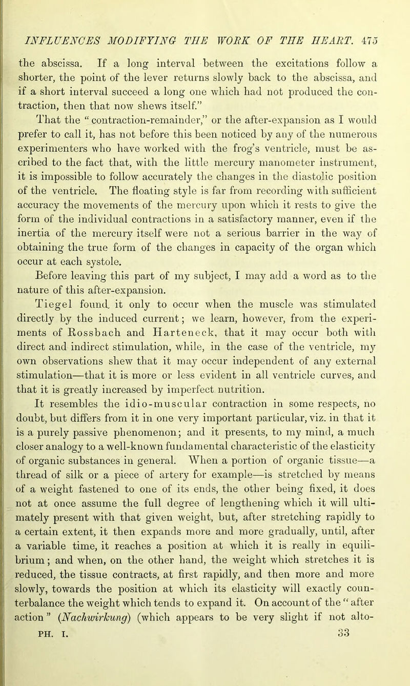 the abscissa. If a long interval between the excitations follow a shorter, the point of the lever returns slowly back to the abscissa, and if a short interval succeed a long one which had not produced the con- traction, then that now shews itself.” That the “ contraction-remainder,” or the after-expansion as I would prefer to call it, has not before this been noticed by any of the numerous experimenters who have worked with the frog’s ventricle, must be as- cribed to the fact that, with the little mercury manometer instrument, it is impossible to follow accurately the changes in the diastolic position of the ventricle. The floating style is far from recording with sufficient accuracy the movements of the mercury upon which it rests to give the form of the individual contractions in a satisfactory manner, even if the inertia of the mercury itself were not a serious barrier in the way of obtaining the true form of the changes in capacity of the organ which occur at each systole. Before leaving this part of my subject, I may add a word as to the nature of this after-expansion. Tiegel found, it only to occur when the muscle was stimulated directly by the induced current; we learn, however, from the experi- ments of Rossbach and Harteneck, that it may occur both with direct and indirect stimulation, while, in the case of the ventricle, my own observations shew that it ma}r occur independent of any external stimulation—that it is more or less evident in all ventricle curves, and that it is greatly increased by imperfect nutrition. It resembles the idio-muscular contraction in some respects, no doubt, but differs from it in one very important particular, viz. in that it is a purely passive phenomenon; and it presents, to my mind, a much closer analogy to a well-known fundamental characteristic of the elasticity of organic substances in general. When a portion of organic tissue—a thread of silk or a piece of artery for example—is stretched by means of a weight fastened to one of its ends, the other being fixed, it does not at once assume the full degree of lengthening which it will ulti- mately present with that given weight, but, after stretching rapidly to a certain extent, it then expands more and more gradually, until, after a variable time, it reaches a position at which it is really in equili- brium ; and when, on the other hand, the weight which stretches it is reduced, the tissue contracts, at first rapidly, and then more and more slowly, towards the position at which its elasticity will exactly coun- terbalance the weight which tends to expand it. On account of the “ after action ” (Nachwirkung) (which appears to be very slight if not alto- 33 PH. I.
