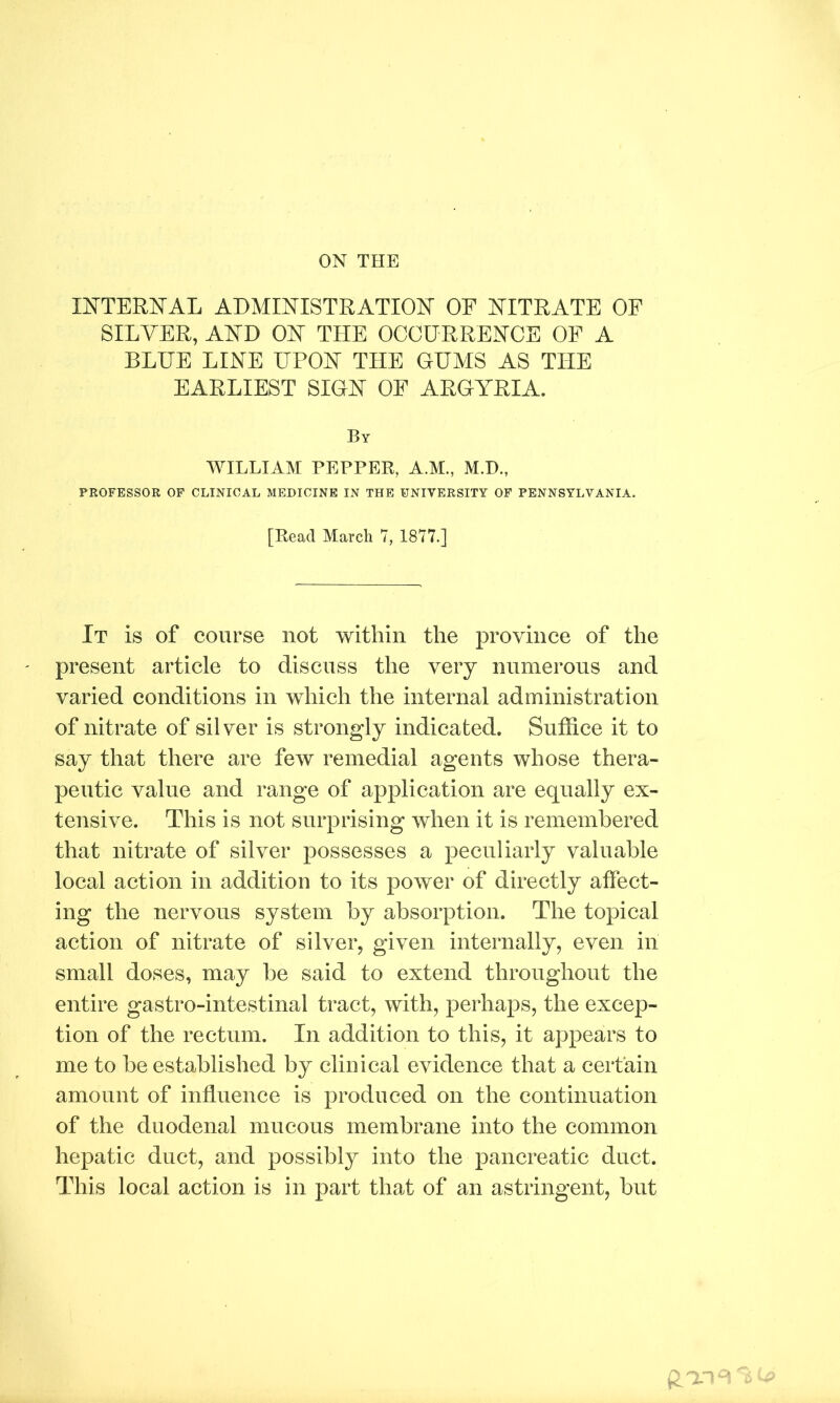 ON THE INTERNAL ADMINISTRATION OF NITRATE OF SILVER, AND ON THE OCCURRENCE OF A BLUE LINE UPON THE GUMS AS THE EARLIEST SIGN OF ARGYRIA. By WILLIAM PEPPER, A.M., M.I)., PROFESSOR OF CLINICAL MEDICINE IN THE UNIVERSITY OF PENNSYLVANIA. [Read March 7, 1877.] It is of course not within the province of the present article to discuss the very numerous and varied conditions in which the internal administration of nitrate of silver is strongly indicated. Suffice it to say that there are few remedial agents whose thera- peutic value and range of application are equally ex- tensive. This is not surprising when it is remembered that nitrate of silver possesses a peculiarly valuable local action in addition to its power of directly affect- ing the nervous system by absorption. The topical action of nitrate of silver, given internally, even in small doses, may be said to extend throughout the entire gastro-intestinal tract, with, perhaps, the excep- tion of the rectum. In addition to this, it appears to me to be established by clinical evidence that a certain amount of influence is produced on the continuation of the duodenal mucous membrane into the common hepatic duct, and possibly into the pancreatic duct. This local action is in part that of an astringent, but