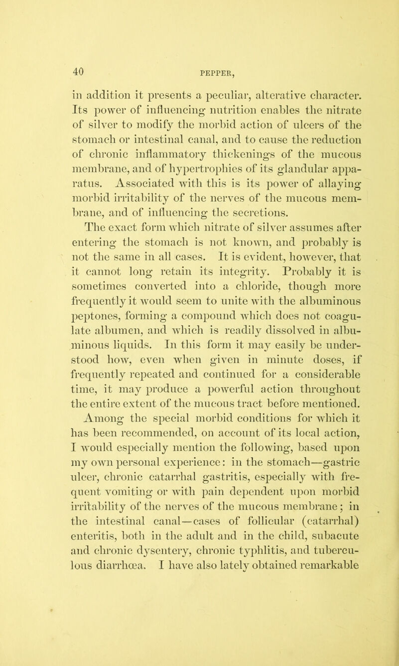 in addition it presents a peculiar, alterative character. Its power of influencing nutrition enables the nitrate of silver to modify the morbid action of ulcers of the stomach or intestinal canal, and to cause the reduction of chronic inflammatory thickenings of the mucous membrane, and of hypertrophies of its glandular appa- ratus. Associated with this is its power of allaying morbid irritability of the nerves of the mucous mem- brane, and of influencing the secretions. The exact form which nitrate of silver assumes after entering the stomach is not known, and probably is not the same in all cases. It is evident, however, that it cannot long retain its integrity. Probably it is sometimes converted into a chloride, though more frequently it would seem to unite with the albuminous peptones, forming a compound which does not coagu- late albumen, and which is readily dissolved in albu- minous liquids. In this form it may easily be under- stood how, even when given in minute doses, if frequently repeated and continued for a considerable time, it may produce a powerful action throughout the entire extent of the mucous tract before mentioned. Among the special morbid conditions for which it has been recommended, on account of its local action, I would especially mention the following, based upon my own personal experience: in the stomach—gastric ulcer, chronic catarrhal gastritis, especially with fre- quent vomiting or with pain dependent upon morbid irritability of the nerves of the mncons membrane; in the intestinal canal—cases of follicular (catarrhal) enteritis, both in the adult and in the child, subacute and chronic dysentery, chronic typhlitis, and tubercu- lous diarrhoea. I have also lately obtained remarkable